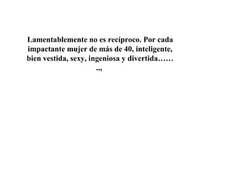 Lamentablemente no es recíproco. Por cada impactante mujer de más de 40, inteligente, bien vestida, sexy, ingeniosa y divertida……..,  
