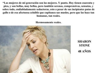 SHARON STONE 48 AÑOS “ Las mujeres de mi generación son las mejores. Y punto. Hoy tienen cuarenta y pico, y son bellas, muy bellas, pero también serenas, comprensivas, sensatas, y sobre todo, endiabladamente seductoras, esto a pesar de sus incipientes patas de gallo o de esa afectuosa celulitis que capitanea sus muslos, pero que las hace tan humanas, tan reales. Hermosamente reales. 