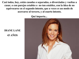 DIANE LANE 43 AÑOS Casi todas, hoy, están casadas o separadas, o divorciadas y vueltas a casar, o con parejas estables o  no tan estables, con la idea de no equivocarse en el segundo intento, que a veces es un modo de acercarse al tercero, y al cuarto intento. Qué importa...  