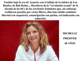 Nacidas bajo la era de Acuario, con el influjo de la música de Los Beatles, de Bob Dylan.... Herederas de la "revolución sexual" de la década de los 60 y de las corrientes feministas que, sin embargo recibieron pasadas por varios filtros, ellas han sabido combinar libertad con coquetería, emancipación con pasión, reivindicación con seducción . MICHELLE PHEIFFER 48 AÑOS 