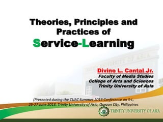 Theories, Principles and
Practices of
Service-Learning
Divino L. Cantal Jr.
Faculty of Media Studies
College of Arts and Sciences
Trinity University of Asia
(Presented during the CUAC Summer 2013 Conference on S-L,
25-27 June 2013. Trinity University of Asia, Quezon City, Philippines
 