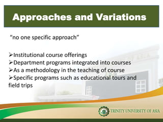 Approaches and Variations
“no one specific approach”
Institutional course offerings
Department programs integrated into courses
As a methodology in the teaching of course
Specific programs such as educational tours and
field trips
 