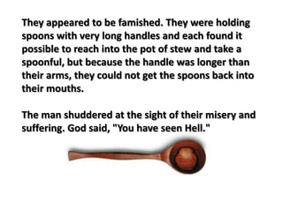 They appeared to be famished. They were holding
spoons with very long handles and each found it
possible to reach into the pot of stew and take a
spoonful, but because the handle was longer than
their arms, they could not get the spoons back into
their mouths.
The man shuddered at the sight of their misery and
suffering. God said, "You have seen Hell."
 