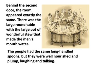 The people had the same long-handled
spoons, but they were well nourished and
plump, laughing and talking.
Behind the second
door, the room
appeared exactly the
same. There was the
large round table
with the large pot of
wonderful stew that
made the man's
mouth water.
 