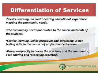 Differentiation of Services
•Service-learning is a credit-bearing educational experience
meeting the community needs.
•The community needs are related to the course materials of
the students.
•Service-learning, unlike practicum and internship, is not
testing skills in the context of professional education
•Drives reciprocity between the academy and the community;
each sharing and respecting expertise.
 