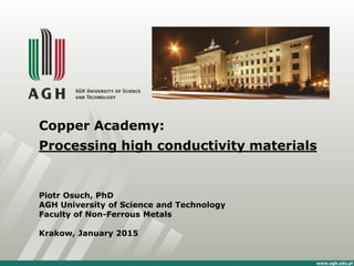 Copper Academy:
Processing high conductivity materials
Piotr Osuch, PhD
AGH University of Science and Technology
Faculty of Non-Ferrous Metals
Krakow, January 2015
 