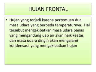 HUJAN FRONTAL
• Hujan yang terjadi karena pertemuan dua
masa udara yang berbeda temperaturnya. Hal
tersebut mengakibatkan masa udara panas
yang mengandung uap air akan naik keatas
dan masa udara dingin akan mengalami
kondensasi yang mengakibatkan hujan
 