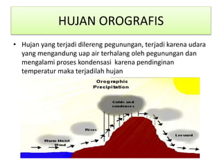 HUJAN OROGRAFIS
• Hujan yang terjadi dilereng pegunungan, terjadi karena udara
yang mengandung uap air terhalang oleh pegunungan dan
mengalami proses kondensasi karena pendinginan
temperatur maka terjadilah hujan
 