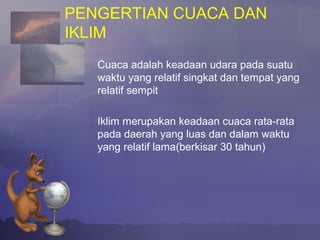 PENGERTIAN CUACA DAN
IKLIM
Cuaca adalah keadaan udara pada suatu
waktu yang relatif singkat dan tempat yang
relatif sempit
Iklim merupakan keadaan cuaca rata-rata
pada daerah yang luas dan dalam waktu
yang relatif lama(berkisar 30 tahun)
 