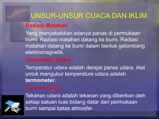 UNSUR-UNSUR CUACA DAN IKLIM
Radiasi Matahari
Yang menyebabkan adanya panas di permukaan
bumi. Radiasi matahari datang ke bumi. Radiasi
matahari datang ke bumi dalam bentuk gelombang
elektromagnetik.
Temperatur Udara
Temperatur udara adalah derajat panas udara. Alat
untuk mengukur temperature udara adalah
termometer.
Tekanan Udara
Tekanan udara adalah tekanan yang diberikan oleh
setiap satuan luas bidang datar dari permukaan
bumi sampai batas atmosfer.
 