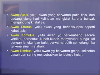 • Awan Sirus, yaitu awan yang berwarna putih tipis, dan
padang siang hari kelihatan mengkilat karena banyak
mengandung kristal es.
• Awan Stratus, yaitu awan yang berlapis-lapis seperti
kabut tipis.
• Awan Komulus, yaitu awan yg berkembang secara
vertikal, berbentuk kubah-kubah menyerupai bunga kol
dengan lengkungan bulat berwarna putih cemerlang jika
terkena sinar matahari.
• Awan Nimbus, yaitu awan yg berwarna gelap, kelihatan
basah dan sering menyebabkan terjadinya hujan.
 