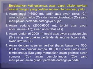 Berdasarkan ketinggiannya, awan dapat dikelompokkan
sesuai dengan yang berlaku secara internasional, yaitu :
1. Awan tinggi (>6000 m), terdiri atas awan cirrus (Ci);
awan cirrocumulus (Cc); dan awan cirrostratus (Cs) yang
merupakan pertanda datangnya hujan.
2. Awan sedang (2000-6000 m), terdiri atas awan
altocumulus (Ac); awan altostratus (As).
3. Awan rendah (0-2000 m) terdiri atas awan stratocumulus
(Sc) yang merupakan pertanda datangnya hujan salju;
awan stratus (St).
4. Awan dengan susunan vertikal (batas bawahnya 500-
2000 m dan puncak sampai 10.000 m), terdiri atas awan
nimbostratus (Ns) yang merupakan awan gerimis; awan
cumulus (Cu); awan cumulonimbus (Cb) yang
merupakan awan guntur pertanda datangnya badai.
 