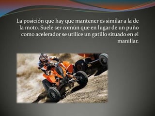 La posición que hay que mantener es similar a la de
la moto. Suele ser común que en lugar de un puño
como acelerador se utilice un gatillo situado en el
manillar.
 