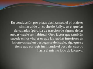 En conducción por pistas deslizantes, el pilotaje es
similar al de un coche de Rallys, en el que las
derrapadas (pérdida de tracción de alguna de las
ruedas) suele ser habitual. Otro factor que también
sucede en los virajes es que las ruedas interiores en
las curvas suelen despegarse del suelo, algo que se
tiene que corregir inclinando el peso del cuerpo
hacia el mismo lado de la curva.
 