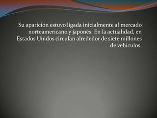 Su aparición estuvo ligada inicialmente al mercado
norteamericano y japonés. En la actualidad, en
Estados Unidos circulan alrededor de siete millones
de vehículos.
 