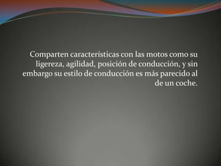 Comparten características con las motos como su
ligereza, agilidad, posición de conducción, y sin
embargo su estilo de conducción es más parecido al
de un coche.
 