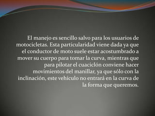 El manejo es sencillo salvo para los usuarios de
motocicletas. Esta particularidad viene dada ya que
el conductor de moto suele estar acostumbrado a
mover su cuerpo para tomar la curva, mientras que
para pilotar el cuaciclón conviene hacer
movimientos del manillar, ya que sólo con la
inclinación, este vehículo no entrará en la curva de
la forma que queremos.
 
