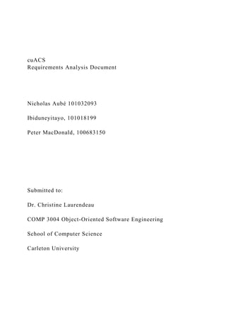 cuACS
Requirements Analysis Document
Nicholas Aubé 101032093
Ibiduneyitayo, 101018199
Peter MacDonald, 100683150
Submitted to:
Dr. Christine Laurendeau
COMP 3004 Object-Oriented Software Engineering
School of Computer Science
Carleton University
 