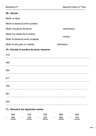 Matemáticas 2º Educación Primaria (1º Ciclo)
69.- Asocia:
Medir un lápiz
Medir la distancia entre pueblos
Medir una goma de borrar centímetros
Medir los cables de la antena
metros
Medir la distancia entre ciudades
Medir la tela para un vestido kilómetros
70.- Escribe el nombre de estos números:
312
………………………………………………………………………………………………….
460
………………………………………………………………………………………………..
954
……………………………………………………………………………………………….
611
…………………………………………………………………………………………………
705
……………………………………………………………………………………………….
901
……………………………………………………………………………………………..
202
………………………………………………………………………………………………
71.- Resuelve las siguientes restas:
846 145 756 960 520
- 300 - 134 - 423 - 840 - 410
 