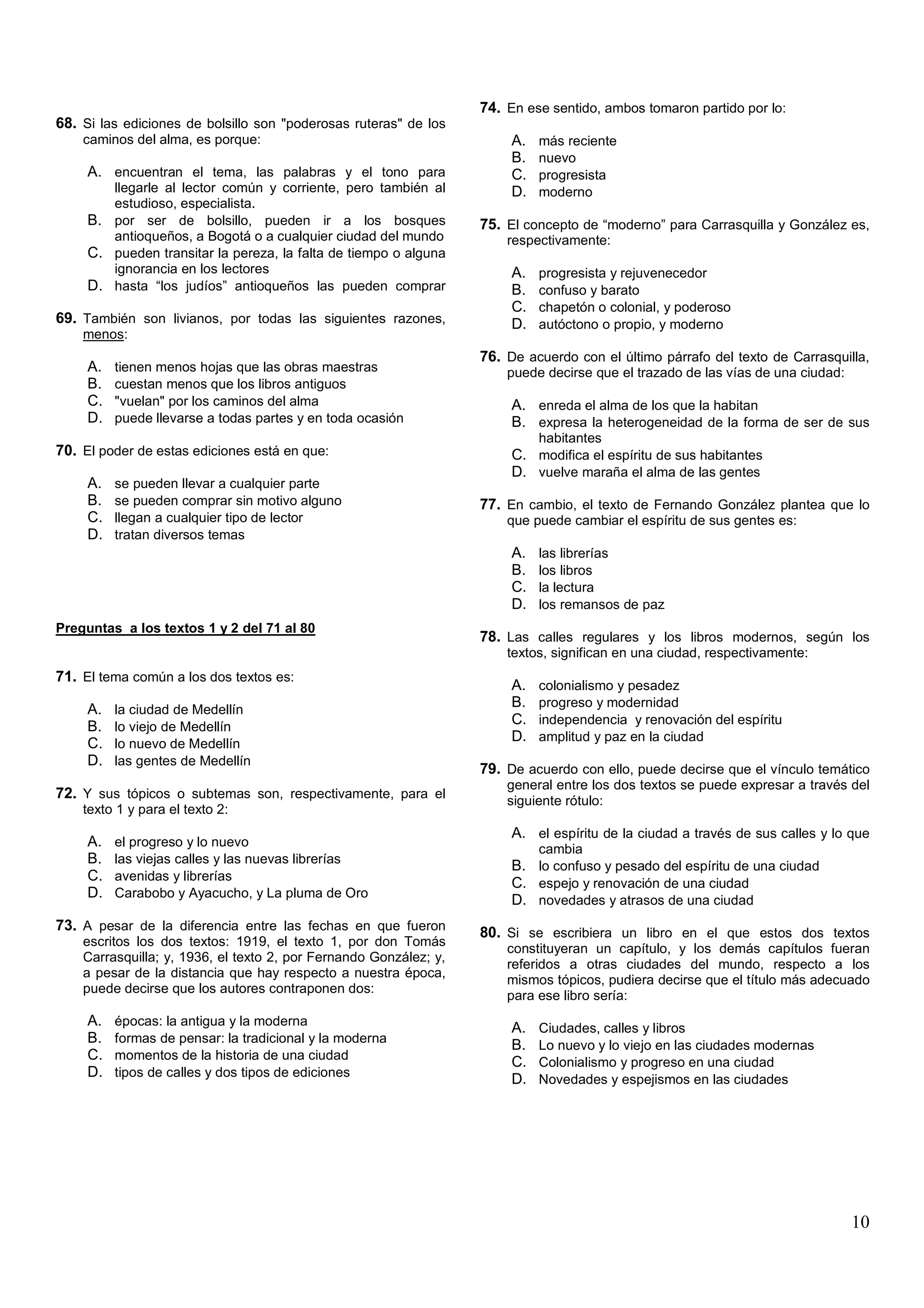 74. En ese sentido, ambos tomaron partido por lo:
68. Si las ediciones de bolsillo son "poderosas ruteras" de los
    caminos del alma, es porque:                                        A.   más reciente
                                                                        B.   nuevo
     A. encuentran el tema, las palabras y el tono para                 C.   progresista
        llegarle al lector común y corriente, pero también al           D.   moderno
        estudioso, especialista.
     B. por ser de bolsillo, pueden ir a los bosques               75. El concepto de “moderno” para Carrasquilla y González es,
        antioqueños, a Bogotá o a cualquier ciudad del mundo           respectivamente:
     C. pueden transitar la pereza, la falta de tiempo o alguna
        ignorancia en los lectores                                      A.   progresista y rejuvenecedor
     D. hasta “los judíos” antioqueños las pueden comprar               B.   confuso y barato
                                                                        C.   chapetón o colonial, y poderoso
69. También son livianos, por todas las siguientes razones,             D.   autóctono o propio, y moderno
    menos:
                                                                   76. De acuerdo con el último párrafo del texto de Carrasquilla,
     A.   tienen menos hojas que las obras maestras                    puede decirse que el trazado de las vías de una ciudad:
     B.   cuestan menos que los libros antiguos
     C.   "vuelan" por los caminos del alma                             A. enreda el alma de los que la habitan
     D.   puede llevarse a todas partes y en toda ocasión               B. expresa la heterogeneidad de la forma de ser de sus
                                                                             habitantes
70. El poder de estas ediciones está en que:                            C. modifica el espíritu de sus habitantes
                                                                        D. vuelve maraña el alma de las gentes
     A.   se pueden llevar a cualquier parte
     B.   se pueden comprar sin motivo alguno                      77. En cambio, el texto de Fernando González plantea que lo
     C.   llegan a cualquier tipo de lector                            que puede cambiar el espíritu de sus gentes es:
     D.   tratan diversos temas
                                                                        A.   las librerías
                                                                        B.   los libros
                                                                        C.   la lectura
                                                                        D.   los remansos de paz
Preguntas a los textos 1 y 2 del 71 al 80
                                                                   78. Las calles regulares y los libros modernos, según los
                                                                       textos, significan en una ciudad, respectivamente:
71. El tema común a los dos textos es:
                                                                        A.   colonialismo y pesadez
     A.   la ciudad de Medellín
                                                                        B.   progreso y modernidad
     B.   lo viejo de Medellín
                                                                        C.   independencia y renovación del espíritu
     C.   lo nuevo de Medellín
                                                                        D.   amplitud y paz en la ciudad
     D.   las gentes de Medellín
                                                                   79. De acuerdo con ello, puede decirse que el vínculo temático
                                                                       general entre los dos textos se puede expresar a través del
72. Y sus tópicos o subtemas son, respectivamente, para el             siguiente rótulo:
    texto 1 y para el texto 2:
                                                                        A. el espíritu de la ciudad a través de sus calles y lo que
     A.   el progreso y lo nuevo
                                                                             cambia
     B.   las viejas calles y las nuevas librerías
                                                                        B. lo confuso y pesado del espíritu de una ciudad
     C.   avenidas y librerías
                                                                        C. espejo y renovación de una ciudad
     D.   Carabobo y Ayacucho, y La pluma de Oro
                                                                        D. novedades y atrasos de una ciudad
73. A pesar de la diferencia entre las fechas en que fueron        80. Si se escribiera un libro en el que estos dos textos
    escritos los dos textos: 1919, el texto 1, por don Tomás
                                                                       constituyeran un capítulo, y los demás capítulos fueran
    Carrasquilla; y, 1936, el texto 2, por Fernando González; y,
                                                                       referidos a otras ciudades del mundo, respecto a los
    a pesar de la distancia que hay respecto a nuestra época,
                                                                       mismos tópicos, pudiera decirse que el título más adecuado
    puede decirse que los autores contraponen dos:
                                                                       para ese libro sería:
     A.   épocas: la antigua y la moderna
                                                                        A.   Ciudades, calles y libros
     B.   formas de pensar: la tradicional y la moderna
                                                                        B.   Lo nuevo y lo viejo en las ciudades modernas
     C.   momentos de la historia de una ciudad
                                                                        C.   Colonialismo y progreso en una ciudad
     D.   tipos de calles y dos tipos de ediciones
                                                                        D.   Novedades y espejismos en las ciudades




                                                                                                                                 10
 