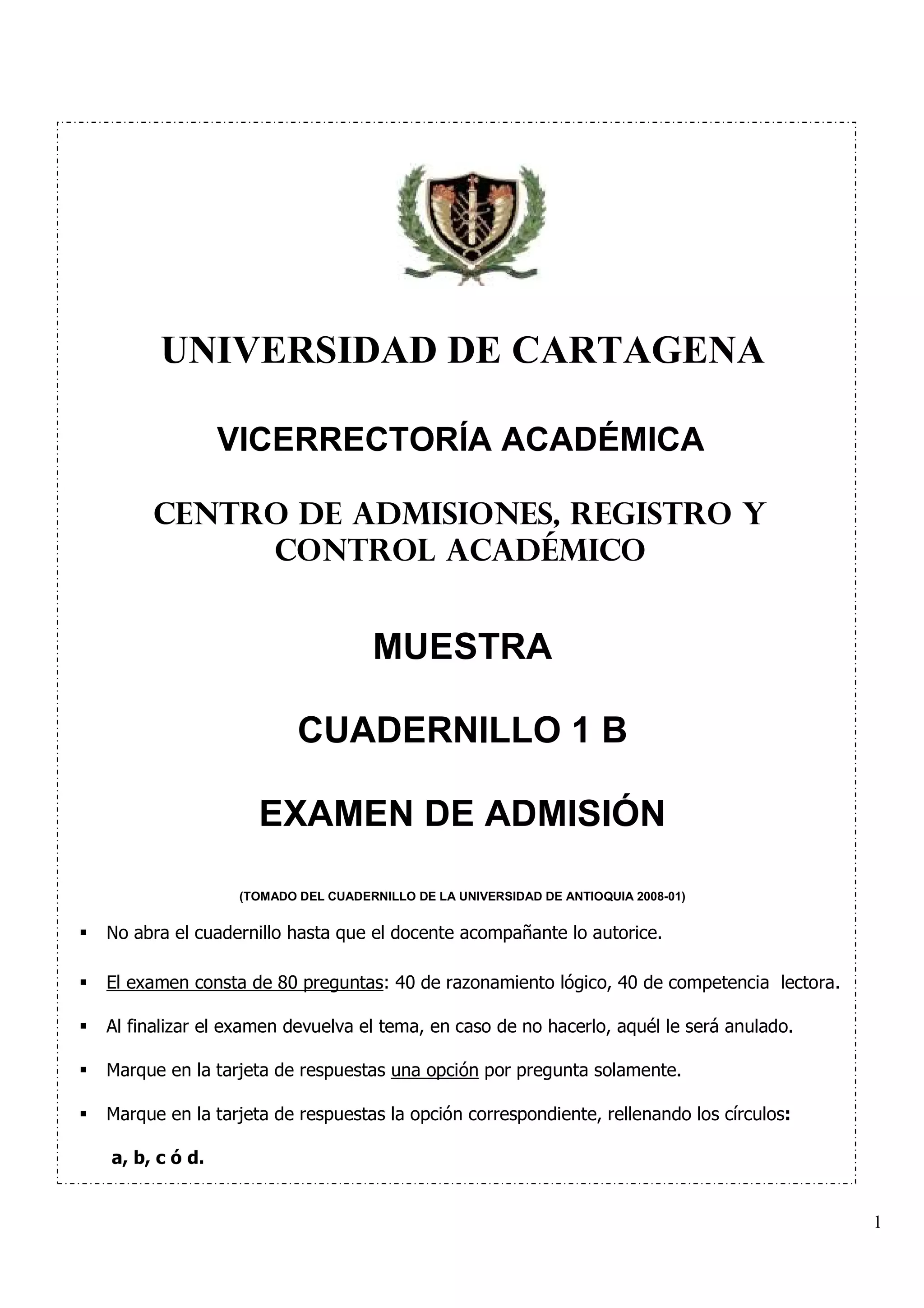 UNIVERSIDAD DE CARTAGENA

               VICERRECTORÍA ACADÉMICA

     CENTRO DE ADMISIONES, REGISTRO Y
          CONTROL ACADÉMICO


                                  MUESTRA

                        CUADERNILLO 1 B

                   EXAMEN DE ADMISIÓN

                (TOMADO DEL CUADERNILLO DE LA UNIVERSIDAD DE ANTIOQUIA 2008-01)


No abra el cuadernillo hasta que el docente acompañante lo autorice.

El examen consta de 80 preguntas: 40 de razonamiento lógico, 40 de competencia lectora.

Al finalizar el examen devuelva el tema, en caso de no hacerlo, aquél le será anulado.

Marque en la tarjeta de respuestas una opción por pregunta solamente.

Marque en la tarjeta de respuestas la opción correspondiente, rellenando los círculos:

a, b, c ó d.


                                                                                          1
 