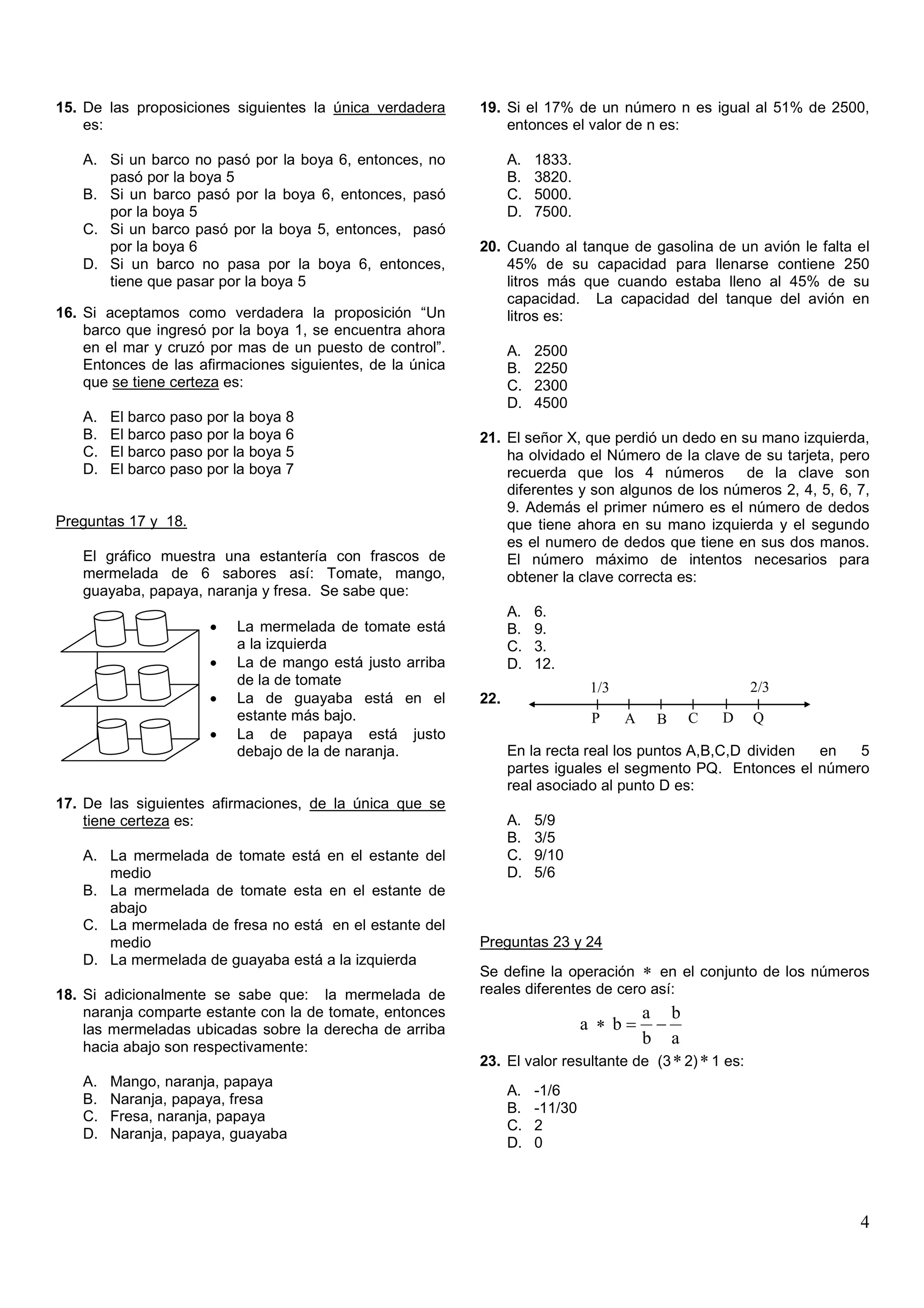15. De las proposiciones siguientes la única verdadera     19. Si el 17% de un número n es igual al 51% de 2500,
    es:                                                        entonces el valor de n es:

   A. Si un barco no pasó por la boya 6, entonces, no            A.   1833.
      pasó por la boya 5                                         B.   3820.
   B. Si un barco pasó por la boya 6, entonces, pasó             C.   5000.
      por la boya 5                                              D.   7500.
   C. Si un barco pasó por la boya 5, entonces, pasó
      por la boya 6                                        20. Cuando al tanque de gasolina de un avión le falta el
   D. Si un barco no pasa por la boya 6, entonces,             45% de su capacidad para llenarse contiene 250
      tiene que pasar por la boya 5                            litros más que cuando estaba lleno al 45% de su
                                                               capacidad. La capacidad del tanque del avión en
16. Si aceptamos como verdadera la proposición “Un             litros es:
    barco que ingresó por la boya 1, se encuentra ahora
    en el mar y cruzó por mas de un puesto de control”.          A.   2500
    Entonces de las afirmaciones siguientes, de la única         B.   2250
    que se tiene certeza es:                                     C.   2300
                                                                 D.   4500
   A.   El barco paso por la boya 8
   B.   El barco paso por la boya 6                        21. El señor X, que perdió un dedo en su mano izquierda,
   C.   El barco paso por la boya 5                            ha olvidado el Número de la clave de su tarjeta, pero
   D.   El barco paso por la boya 7                            recuerda que los 4 números         de la clave son
                                                               diferentes y son algunos de los números 2, 4, 5, 6, 7,
                                                               9. Además el primer número es el número de dedos
Preguntas 17 y 18.                                             que tiene ahora en su mano izquierda y el segundo
                                                               es el numero de dedos que tiene en sus dos manos.
   El gráfico muestra una estantería con frascos de            El número máximo de intentos necesarios para
   mermelada de 6 sabores así: Tomate, mango,                  obtener la clave correcta es:
   guayaba, papaya, naranja y fresa. Se sabe que:
                                                                 A.   6.
                      •   La mermelada de tomate está            B.   9.
                          a la izquierda                         C.   3.
                      •   La de mango está justo arriba          D.   12.
                          de la de tomate                                       1/3                     2/3
                      •   La de guayaba está en el         22.
                          estante más bajo.                                     P     A   B   C   D     Q
                      •   La de papaya está justo
                          debajo de la de naranja.               En la recta real los puntos A,B,C,D dividen en  5
                                                                 partes iguales el segmento PQ. Entonces el número
                                                                 real asociado al punto D es:
17. De las siguientes afirmaciones, de la única que se
    tiene certeza es:                                            A.   5/9
                                                                 B.   3/5
   A. La mermelada de tomate está en el estante del              C.   9/10
      medio                                                      D.   5/6
   B. La mermelada de tomate esta en el estante de
      abajo
   C. La mermelada de fresa no está en el estante del
      medio                                                Preguntas 23 y 24
   D. La mermelada de guayaba está a la izquierda
                                                           Se define la operación ∗ en el conjunto de los números
18. Si adicionalmente se sabe que: la mermelada de         reales diferentes de cero así:
    naranja comparte estante con la de tomate, entonces                             a b
    las mermeladas ubicadas sobre la derecha de arriba                         a ∗ b= −
    hacia abajo son respectivamente:
                                                                                    b a
                                                           23. El valor resultante de (3 ∗ 2) ∗ 1 es:
   A.   Mango, naranja, papaya
                                                                 A.   -1/6
   B.   Naranja, papaya, fresa
                                                                 B.   -11/30
   C.   Fresa, naranja, papaya
                                                                 C.   2
   D.   Naranja, papaya, guayaba
                                                                 D.   0




                                                                                                                   4
 