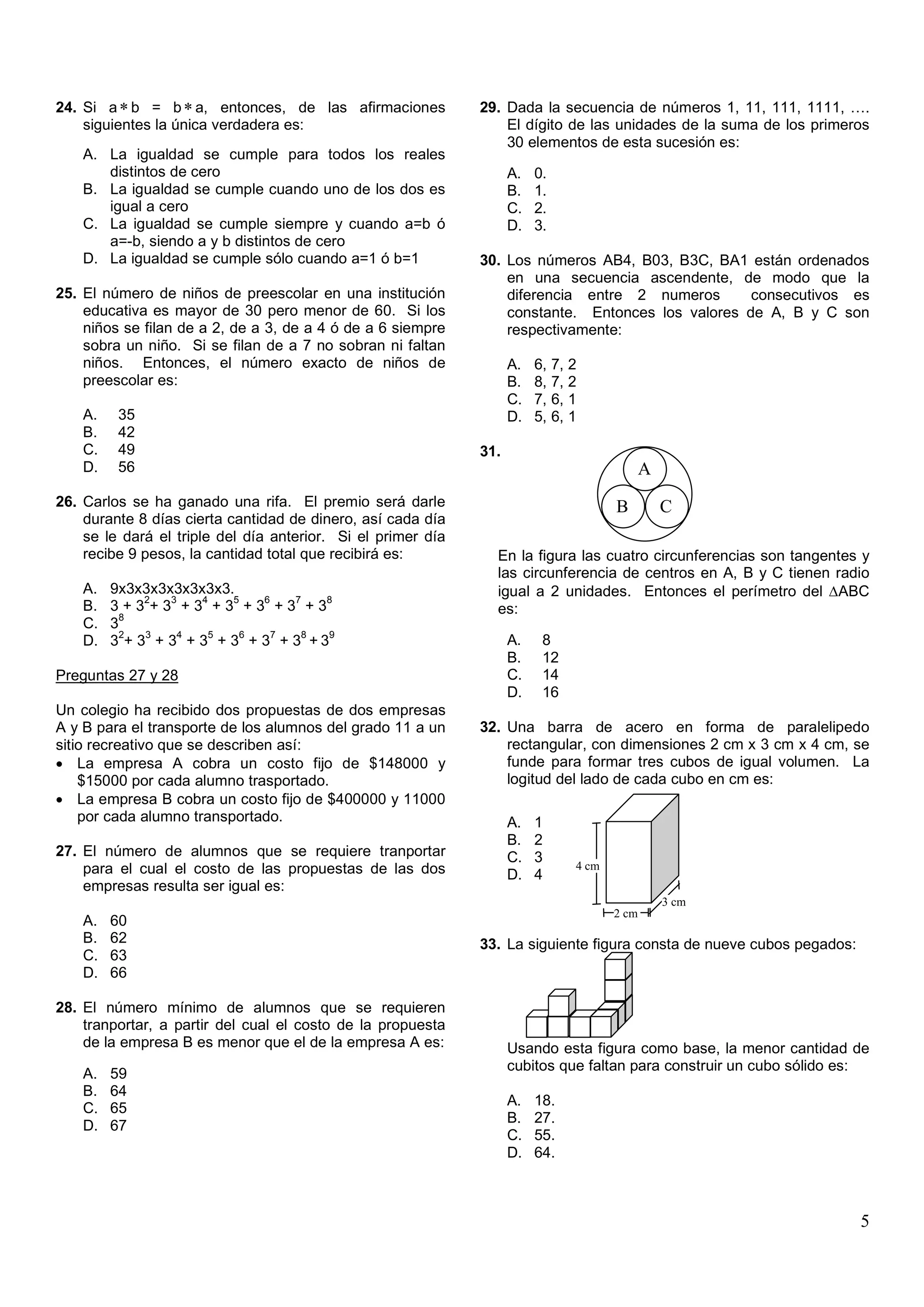 24. Si a ∗ b = b ∗ a, entonces, de las afirmaciones           29. Dada la secuencia de números 1, 11, 111, 1111, ….
    siguientes la única verdadera es:                             El dígito de las unidades de la suma de los primeros
                                                                  30 elementos de esta sucesión es:
    A. La igualdad se cumple para todos los reales
       distintos de cero                                            A.   0.
    B. La igualdad se cumple cuando uno de los dos es               B.   1.
       igual a cero                                                 C.   2.
    C. La igualdad se cumple siempre y cuando a=b ó                 D.   3.
       a=-b, siendo a y b distintos de cero
    D. La igualdad se cumple sólo cuando a=1 ó b=1            30. Los números AB4, B03, B3C, BA1 están ordenados
                                                                  en una secuencia ascendente, de modo que la
25. El número de niños de preescolar en una institución           diferencia entre 2 numeros       consecutivos es
    educativa es mayor de 30 pero menor de 60. Si los             constante. Entonces los valores de A, B y C son
    niños se filan de a 2, de a 3, de a 4 ó de a 6 siempre        respectivamente:
    sobra un niño. Si se filan de a 7 no sobran ni faltan
    niños. Entonces, el número exacto de niños de                   A.   6,   7, 2
    preescolar es:                                                  B.   8,   7, 2
                                                                    C.   7,   6, 1
    A.    35                                                        D.   5,   6, 1
    B.    42
    C.    49                                                  31.
    D.    56                                                                                   A
                                                                                               .
26. Carlos se ha ganado una rifa. El premio será darle                                  B          C
    durante 8 días cierta cantidad de dinero, así cada día
    se le dará el triple del día anterior. Si el primer día
    recibe 9 pesos, la cantidad total que recibirá es:          En la figura las cuatro circunferencias son tangentes y
                                                                las circunferencia de centros en A, B y C tienen radio
    A.   9x3x3x3x3x3x3x3.                                       igual a 2 unidades. Entonces el perímetro del ∆ABC
              2  3   4   5   6   7   8
    B.   3+3 +3 +3 +3 +3 +3 +3                                  es:
           8
    C.   3
           2  3   4   5   6    7  8   9
    D.   3 + 3 + 3 + 3 + 3 + 3 + 3 +3                               A.    8
                                                                    B.    12
Preguntas 27 y 28                                                   C.    14
                                                                    D.    16
Un colegio ha recibido dos propuestas de dos empresas
A y B para el transporte de los alumnos del grado 11 a un     32. Una barra de acero en forma de paralelipedo
sitio recreativo que se describen así:                            rectangular, con dimensiones 2 cm x 3 cm x 4 cm, se
• La empresa A cobra un costo fijo de $148000 y                   funde para formar tres cubos de igual volumen. La
    $15000 por cada alumno trasportado.                           logitud del lado de cada cubo en cm es:
• La empresa B cobra un costo fijo de $400000 y 11000
    por cada alumno transportado.                                   A.   1
                                                                    B.   2
27. El número de alumnos que se requiere tranportar                 C.   3
    para el cual el costo de las propuestas de las dos                           4 cm
                                                                    D.   4
    empresas resulta ser igual es:                                                             x
                                                                                                   3 cm
                                                                                        2 cm
    A.   60
    B.   62                                                   33. La siguiente figura consta de nueve cubos pegados:
    C.   63
    D.   66

28. El número mínimo de alumnos que se requieren
    tranportar, a partir del cual el costo de la propuesta
    de la empresa B es menor que el de la empresa A es:             Usando esta figura como base, la menor cantidad de
                                                                    cubitos que faltan para construir un cubo sólido es:
    A.   59
    B.   64
                                                                    A.   18.
    C.   65
                                                                    B.   27.
    D.   67
                                                                    C.   55.
                                                                    D.   64.



                                                                                                                       5
 