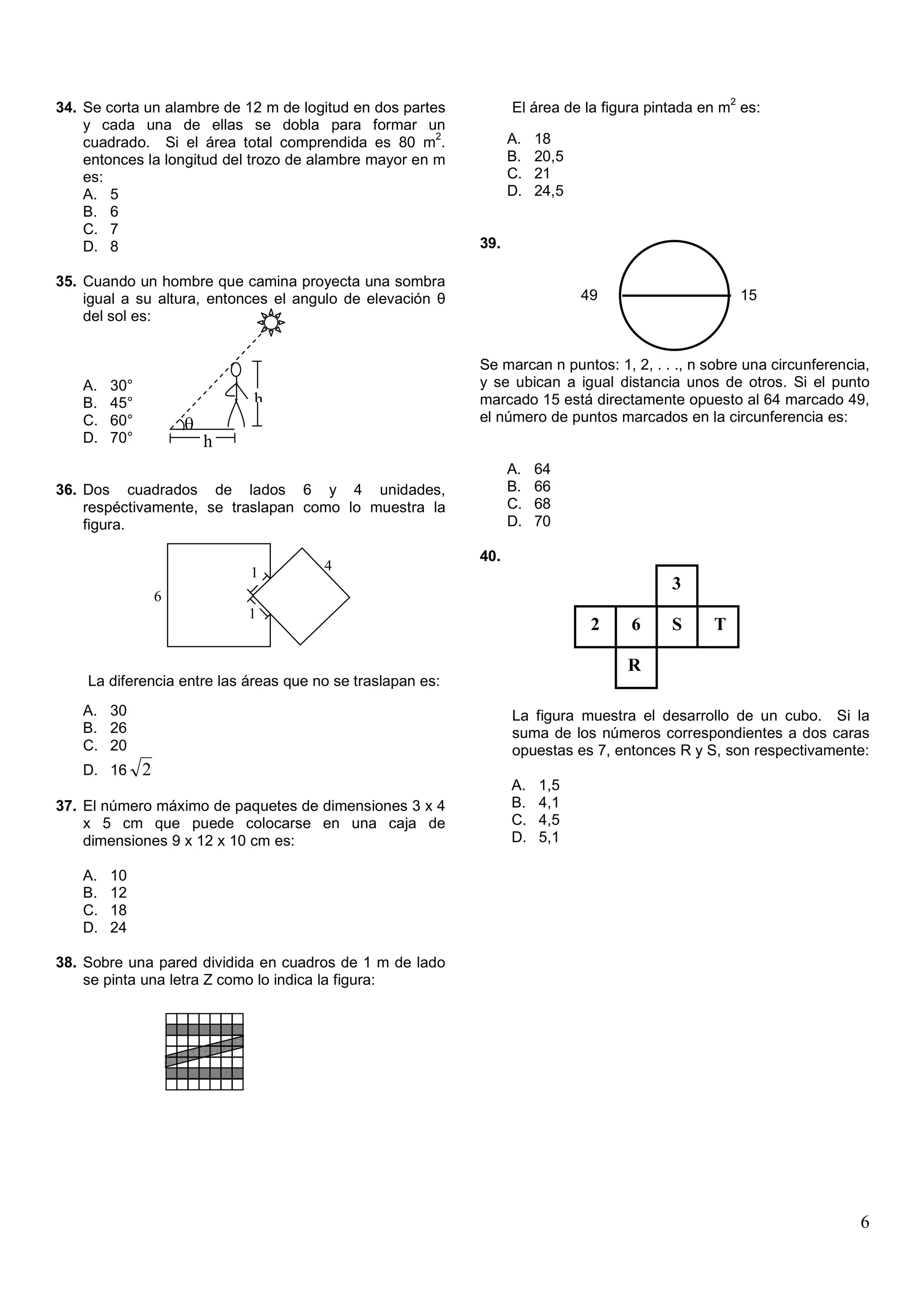 2
34. Se corta un alambre de 12 m de logitud en dos partes          El área de la figura pintada en m es:
    y cada una de ellas se dobla para formar un
                                                       2          A.   18
    cuadrado. Si el área total comprendida es 80 m .
    entonces la longitud del trozo de alambre mayor en m          B.   20,5
    es:                                                           C.   21
    A. 5                                                          D.   24,5
    B. 6
    C. 7
    D. 8                                                    39.

35. Cuando un hombre que camina proyecta una sombra
    igual a su altura, entonces el angulo de elevación θ                      49                        15
    del sol es:


                                                            Se marcan n puntos: 1, 2, . . ., n sobre una circunferencia,
   A.   30°                                                 y se ubican a igual distancia unos de otros. Si el punto
   B.   45°                   h                             marcado 15 está directamente opuesto al 64 marcado 49,
   C.   60°                                                 el número de puntos marcados en la circunferencia es:
                      θ
   D.   70°               h
                                                                  A.   64
36. Dos cuadrados de lados 6 y 4 unidades,                        B.   66
    respéctivamente, se traslapan como lo muestra la              C.   68
    figura.                                                       D.   70

                                                            40.
                              1        4
                                                                                         3
                  6
                              1
                                                                               2   6     S      T

                                                                                   R
    La diferencia entre las áreas que no se traslapan es:
   A. 30                                                          La figura muestra el desarrollo de un cubo. Si la
   B. 26                                                          suma de los números correspondientes a dos caras
   C. 20                                                          opuestas es 7, entonces R y S, son respectivamente:
   D. 16      2
                                                                  A.   1,5
37. El número máximo de paquetes de dimensiones 3 x 4             B.   4,1
    x 5 cm que puede colocarse en una caja de                     C.   4,5
    dimensiones 9 x 12 x 10 cm es:                                D.   5,1

   A.   10
   B.   12
   C.   18
   D.   24

38. Sobre una pared dividida en cuadros de 1 m de lado
    se pinta una letra Z como lo indica la figura:




                                                                                                                      6
 
