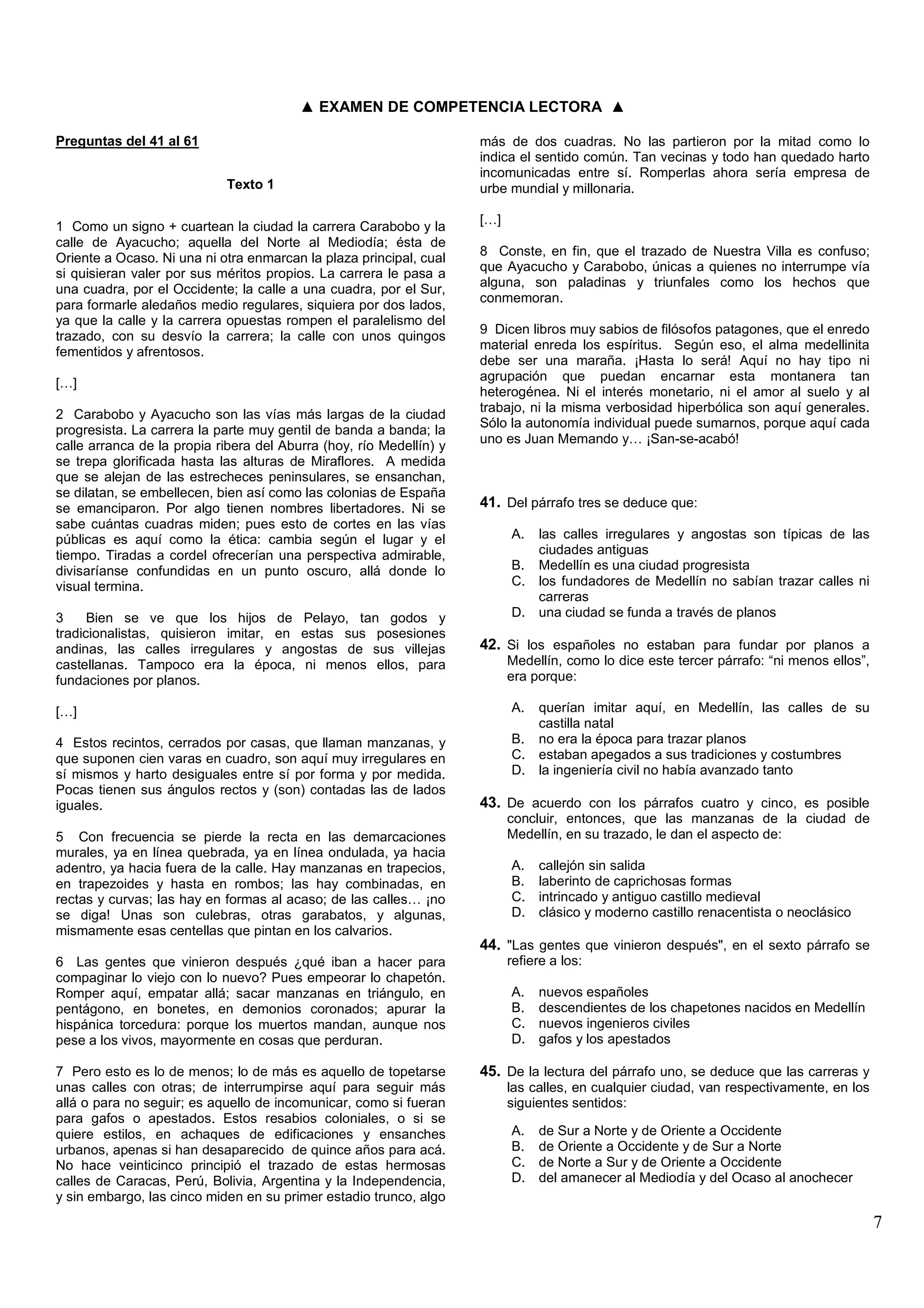 ▲ EXAMEN DE COMPETENCIA LECTORA ▲

Preguntas del 41 al 61                                               más de dos cuadras. No las partieron por la mitad como lo
                                                                     indica el sentido común. Tan vecinas y todo han quedado harto
                                                                     incomunicadas entre sí. Romperlas ahora sería empresa de
                            Texto 1                                  urbe mundial y millonaria.

                                                                     […]
1 Como un signo + cuartean la ciudad la carrera Carabobo y la
calle de Ayacucho; aquella del Norte al Mediodía; ésta de
                                                                     8 Conste, en fin, que el trazado de Nuestra Villa es confuso;
Oriente a Ocaso. Ni una ni otra enmarcan la plaza principal, cual
                                                                     que Ayacucho y Carabobo, únicas a quienes no interrumpe vía
si quisieran valer por sus méritos propios. La carrera le pasa a
                                                                     alguna, son paladinas y triunfales como los hechos que
una cuadra, por el Occidente; la calle a una cuadra, por el Sur,
                                                                     conmemoran.
para formarle aledaños medio regulares, siquiera por dos lados,
ya que la calle y la carrera opuestas rompen el paralelismo del
                                                                     9 Dicen libros muy sabios de filósofos patagones, que el enredo
trazado, con su desvío la carrera; la calle con unos quingos
                                                                     material enreda los espíritus. Según eso, el alma medellinita
fementidos y afrentosos.
                                                                     debe ser una maraña. ¡Hasta lo será! Aquí no hay tipo ni
                                                                     agrupación que puedan encarnar esta montanera tan
[…]
                                                                     heterogénea. Ni el interés monetario, ni el amor al suelo y al
                                                                     trabajo, ni la misma verbosidad hiperbólica son aquí generales.
2 Carabobo y Ayacucho son las vías más largas de la ciudad
                                                                     Sólo la autonomía individual puede sumarnos, porque aquí cada
progresista. La carrera la parte muy gentil de banda a banda; la
                                                                     uno es Juan Memando y… ¡San-se-acabó!
calle arranca de la propia ribera del Aburra (hoy, río Medellín) y
se trepa glorificada hasta las alturas de Miraflores. A medida
que se alejan de las estrecheces peninsulares, se ensanchan,
se dilatan, se embellecen, bien así como las colonias de España
se emanciparon. Por algo tienen nombres libertadores. Ni se          41. Del párrafo tres se deduce que:
sabe cuántas cuadras miden; pues esto de cortes en las vías
públicas es aquí como la ética: cambia según el lugar y el                 A. las calles irregulares y angostas son típicas de las
tiempo. Tiradas a cordel ofrecerían una perspectiva admirable,                ciudades antiguas
divisaríanse confundidas en un punto oscuro, allá donde lo                 B. Medellín es una ciudad progresista
visual termina.                                                            C. los fundadores de Medellín no sabían trazar calles ni
                                                                              carreras
3     Bien se ve que los hijos de Pelayo, tan godos y                      D. una ciudad se funda a través de planos
tradicionalistas, quisieron imitar, en estas sus posesiones
andinas, las calles irregulares y angostas de sus villejas           42. Si los españoles no estaban para fundar por planos a
castellanas. Tampoco era la época, ni menos ellos, para                    Medellín, como lo dice este tercer párrafo: “ni menos ellos”,
fundaciones por planos.                                                    era porque:

[…]                                                                        A. querían imitar aquí, en Medellín, las calles de su
                                                                              castilla natal
4 Estos recintos, cerrados por casas, que llaman manzanas, y               B. no era la época para trazar planos
que suponen cien varas en cuadro, son aquí muy irregulares en              C. estaban apegados a sus tradiciones y costumbres
sí mismos y harto desiguales entre sí por forma y por medida.              D. la ingeniería civil no había avanzado tanto
Pocas tienen sus ángulos rectos y (son) contadas las de lados
iguales.                                                             43. De acuerdo con los párrafos cuatro y cinco, es posible
                                                                           concluir, entonces, que las manzanas de la ciudad de
5 Con frecuencia se pierde la recta en las demarcaciones                   Medellín, en su trazado, le dan el aspecto de:
murales, ya en línea quebrada, ya en línea ondulada, ya hacia
adentro, ya hacia fuera de la calle. Hay manzanas en trapecios,            A.   callejón sin salida
en trapezoides y hasta en rombos; las hay combinadas, en                   B.   laberinto de caprichosas formas
rectas y curvas; las hay en formas al acaso; de las calles… ¡no            C.   intrincado y antiguo castillo medieval
se diga! Unas son culebras, otras garabatos, y algunas,                    D.   clásico y moderno castillo renacentista o neoclásico
mismamente esas centellas que pintan en los calvarios.
                                                                     44. "Las gentes que vinieron después", en el sexto párrafo se
6 Las gentes que vinieron después ¿qué iban a hacer para                   refiere a los:
compaginar lo viejo con lo nuevo? Pues empeorar lo chapetón.
Romper aquí, empatar allá; sacar manzanas en triángulo, en                 A.   nuevos españoles
pentágono, en bonetes, en demonios coronados; apurar la                    B.   descendientes de los chapetones nacidos en Medellín
hispánica torcedura: porque los muertos mandan, aunque nos                 C.   nuevos ingenieros civiles
pese a los vivos, mayormente en cosas que perduran.                        D.   gafos y los apestados

7 Pero esto es lo de menos; lo de más es aquello de topetarse        45. De la lectura del párrafo uno, se deduce que las carreras y
unas calles con otras; de interrumpirse aquí para seguir más               las calles, en cualquier ciudad, van respectivamente, en los
allá o para no seguir; es aquello de incomunicar, como si fueran           siguientes sentidos:
para gafos o apestados. Estos resabios coloniales, o si se
quiere estilos, en achaques de edificaciones y ensanches                   A.   de Sur a Norte y de Oriente a Occidente
urbanos, apenas si han desaparecido de quince años para acá.               B.   de Oriente a Occidente y de Sur a Norte
No hace veinticinco principió el trazado de estas hermosas                 C.   de Norte a Sur y de Oriente a Occidente
calles de Caracas, Perú, Bolivia, Argentina y la Independencia,            D.   del amanecer al Mediodía y del Ocaso al anochecer
y sin embargo, las cinco miden en su primer estadio trunco, algo
                                                                                                                                           7
 