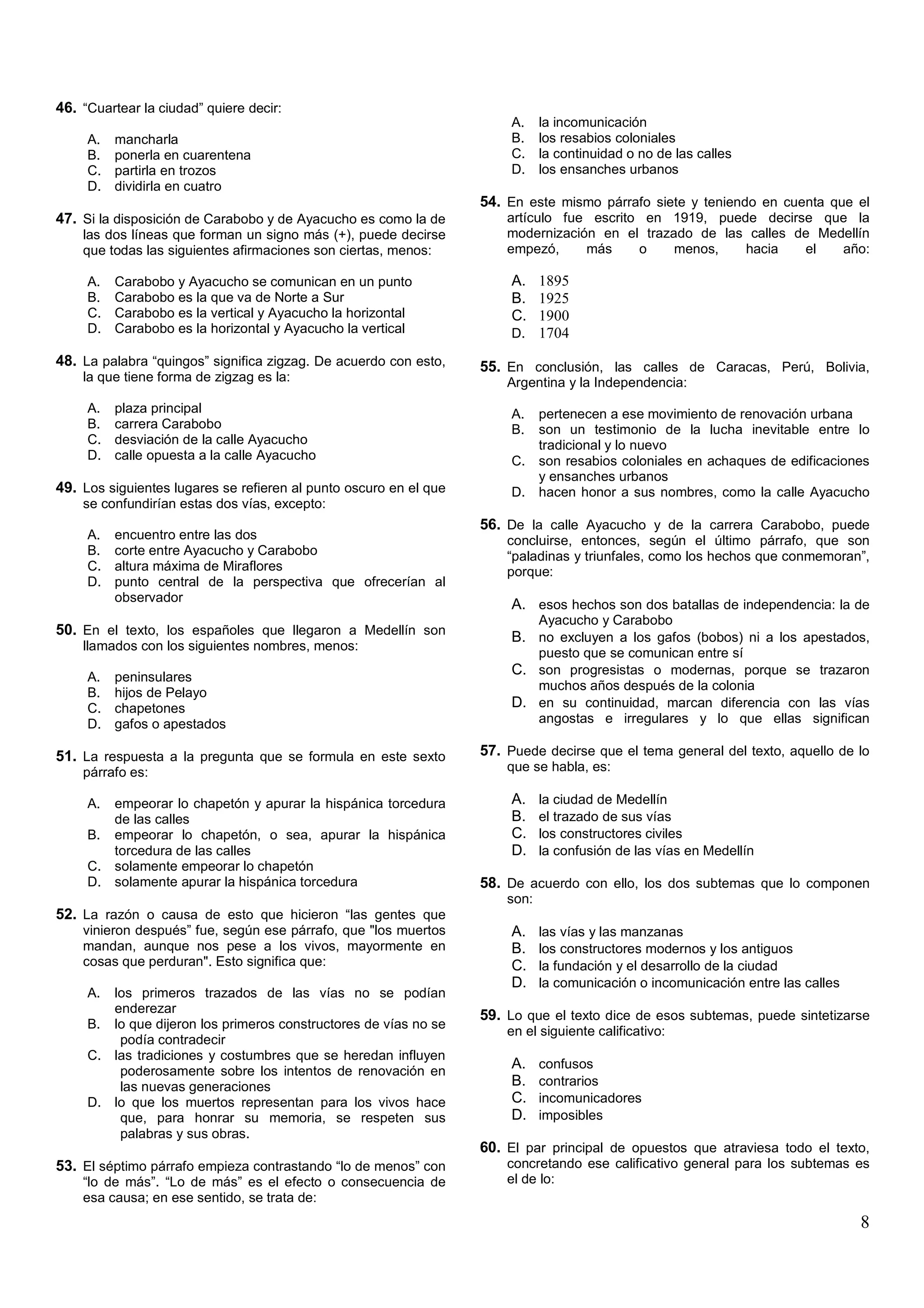 46. “Cuartear la ciudad” quiere decir:
                                                                        A.    la incomunicación
     A.   mancharla                                                     B.    los resabios coloniales
     B.   ponerla en cuarentena                                         C.    la continuidad o no de las calles
     C.   partirla en trozos                                            D.    los ensanches urbanos
     D.   dividirla en cuatro
                                                                   54. En este mismo párrafo siete y teniendo en cuenta que el
47. Si la disposición de Carabobo y de Ayacucho es como la de          artículo fue escrito en 1919, puede decirse que la
    las dos líneas que forman un signo más (+), puede decirse          modernización en el trazado de las calles de Medellín
    que todas las siguientes afirmaciones son ciertas, menos:          empezó,     más     o    menos,   hacia    el   año:

     A.   Carabobo y Ayacucho se comunican en un punto                  A. 1895
     B.   Carabobo es la que va de Norte a Sur                          B. 1925
     C.   Carabobo es la vertical y Ayacucho la horizontal              C. 1900
     D.   Carabobo es la horizontal y Ayacucho la vertical              D. 1704

48. La palabra “quingos” significa zigzag. De acuerdo con esto,    55. En conclusión, las calles de Caracas, Perú, Bolivia,
    la que tiene forma de zigzag es la:                                Argentina y la Independencia:
     A.   plaza principal                                               A. pertenecen a ese movimiento de renovación urbana
     B.   carrera Carabobo                                              B. son un testimonio de la lucha inevitable entre lo
     C.   desviación de la calle Ayacucho                                  tradicional y lo nuevo
     D.   calle opuesta a la calle Ayacucho                             C. son resabios coloniales en achaques de edificaciones
                                                                           y ensanches urbanos
49. Los siguientes lugares se refieren al punto oscuro en el que        D. hacen honor a sus nombres, como la calle Ayacucho
    se confundirían estas dos vías, excepto:
                                                                   56. De la calle Ayacucho y de la carrera Carabobo, puede
     A.   encuentro entre las dos                                      concluirse, entonces, según el último párrafo, que son
     B.   corte entre Ayacucho y Carabobo                              “paladinas y triunfales, como los hechos que conmemoran”,
     C.   altura máxima de Miraflores                                  porque:
     D.   punto central de la perspectiva que ofrecerían al
          observador
                                                                        A. esos hechos son dos batallas de independencia: la de
                                                                              Ayacucho y Carabobo
50. En el texto, los españoles que llegaron a Medellín son              B. no excluyen a los gafos (bobos) ni a los apestados,
    llamados con los siguientes nombres, menos:
                                                                              puesto que se comunican entre sí
     A.   peninsulares
                                                                        C. son progresistas o modernas, porque se trazaron
                                                                              muchos años después de la colonia
     B.   hijos de Pelayo
     C.   chapetones                                                    D. en su continuidad, marcan diferencia con las vías
     D.   gafos o apestados                                                   angostas e irregulares y lo que ellas significan

51. La respuesta a la pregunta que se formula en este sexto        57. Puede decirse que el tema general del texto, aquello de lo
    párrafo es:                                                        que se habla, es:

     A. empeorar lo chapetón y apurar la hispánica torcedura            A.    la ciudad de Medellín
        de las calles                                                   B.    el trazado de sus vías
     B. empeorar lo chapetón, o sea, apurar la hispánica                C.    los constructores civiles
        torcedura de las calles                                         D.    la confusión de las vías en Medellín
     C. solamente empeorar lo chapetón
     D. solamente apurar la hispánica torcedura                    58. De acuerdo con ello, los dos subtemas que lo componen
                                                                       son:
52. La razón o causa de esto que hicieron “las gentes que
    vinieron después” fue, según ese párrafo, que "los muertos          A.    las vías y las manzanas
    mandan, aunque nos pese a los vivos, mayormente en                  B.    los constructores modernos y los antiguos
    cosas que perduran". Esto significa que:                            C.    la fundación y el desarrollo de la ciudad
                                                                        D.    la comunicación o incomunicación entre las calles
     A. los primeros trazados de las vías no se podían
        enderezar
                                                                   59. Lo que el texto dice de esos subtemas, puede sintetizarse
     B. lo que dijeron los primeros constructores de vías no se
                                                                       en el siguiente calificativo:
         podía contradecir
     C. las tradiciones y costumbres que se heredan influyen
         poderosamente sobre los intentos de renovación en
                                                                        A.    confusos
         las nuevas generaciones                                        B.    contrarios
     D. lo que los muertos representan para los vivos hace              C.    incomunicadores
         que, para honrar su memoria, se respeten sus                   D.    imposibles
         palabras y sus obras.
                                                                   60. El par principal de opuestos que atraviesa todo el texto,
53. El séptimo párrafo empieza contrastando “lo de menos” con          concretando ese calificativo general para los subtemas es
    “lo de más”. “Lo de más” es el efecto o consecuencia de            el de lo:
    esa causa; en ese sentido, se trata de:
                                                                                                                                  8
 