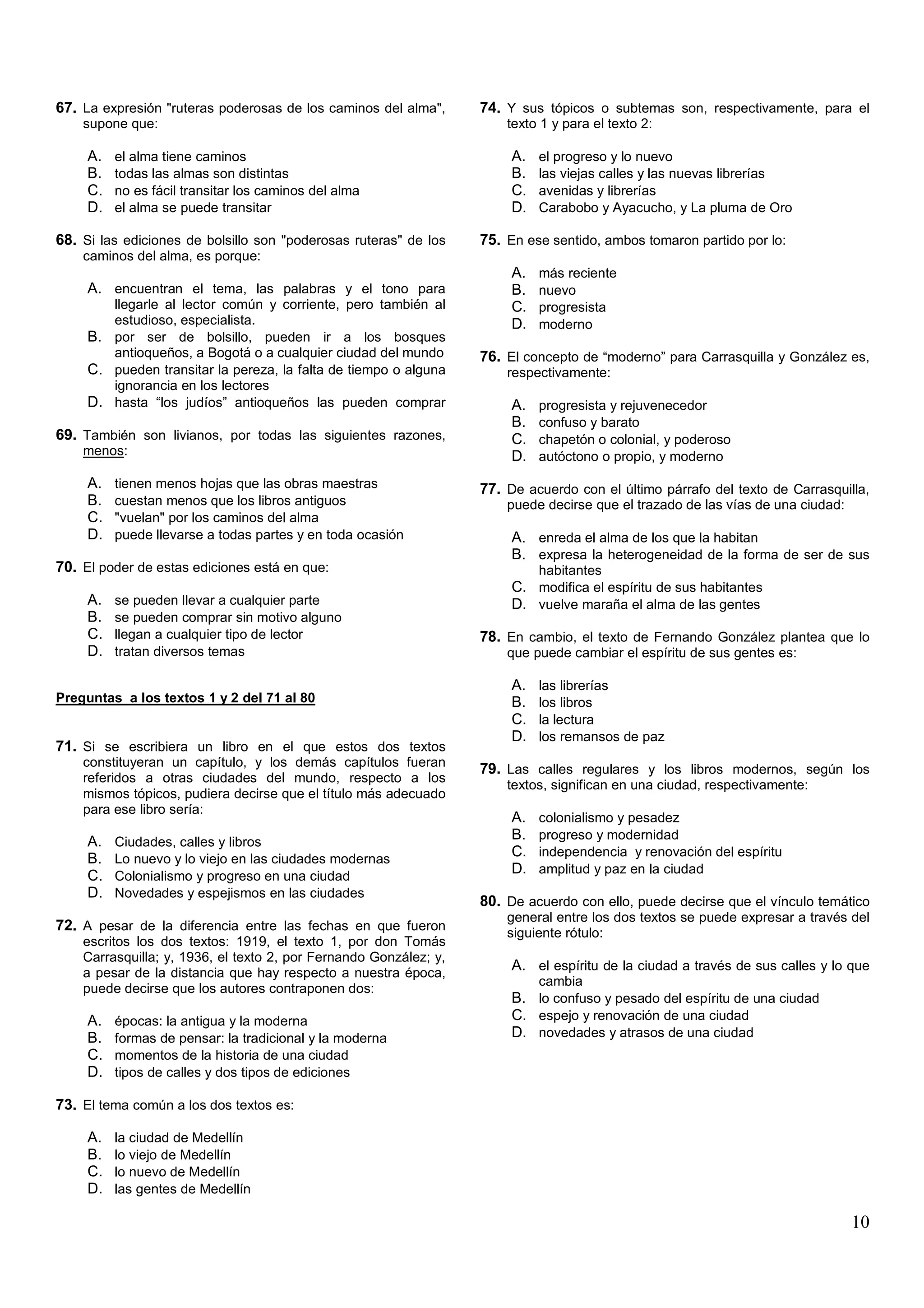67. La expresión "ruteras poderosas de los caminos del alma",      74. Y sus tópicos o subtemas son, respectivamente, para el
    supone que:                                                        texto 1 y para el texto 2:

     A.   el alma tiene caminos                                         A.   el progreso y lo nuevo
     B.   todas las almas son distintas                                 B.   las viejas calles y las nuevas librerías
     C.   no es fácil transitar los caminos del alma                    C.   avenidas y librerías
     D.   el alma se puede transitar                                    D.   Carabobo y Ayacucho, y La pluma de Oro

68. Si las ediciones de bolsillo son "poderosas ruteras" de los    75. En ese sentido, ambos tomaron partido por lo:
    caminos del alma, es porque:
                                                                        A.   más reciente
     A. encuentran el tema, las palabras y el tono para                 B.   nuevo
        llegarle al lector común y corriente, pero también al           C.   progresista
        estudioso, especialista.                                        D.   moderno
     B. por ser de bolsillo, pueden ir a los bosques
        antioqueños, a Bogotá o a cualquier ciudad del mundo       76. El concepto de “moderno” para Carrasquilla y González es,
     C. pueden transitar la pereza, la falta de tiempo o alguna        respectivamente:
        ignorancia en los lectores
     D. hasta “los judíos” antioqueños las pueden comprar               A.   progresista y rejuvenecedor
                                                                        B.   confuso y barato
69. También son livianos, por todas las siguientes razones,             C.   chapetón o colonial, y poderoso
    menos:                                                              D.   autóctono o propio, y moderno
     A.   tienen menos hojas que las obras maestras                77. De acuerdo con el último párrafo del texto de Carrasquilla,
     B.   cuestan menos que los libros antiguos                        puede decirse que el trazado de las vías de una ciudad:
     C.   "vuelan" por los caminos del alma
     D.   puede llevarse a todas partes y en toda ocasión               A. enreda el alma de los que la habitan
                                                                        B. expresa la heterogeneidad de la forma de ser de sus
70. El poder de estas ediciones está en que:                                 habitantes
                                                                        C. modifica el espíritu de sus habitantes
     A.   se pueden llevar a cualquier parte                            D. vuelve maraña el alma de las gentes
     B.   se pueden comprar sin motivo alguno
     C.   llegan a cualquier tipo de lector                        78. En cambio, el texto de Fernando González plantea que lo
     D.   tratan diversos temas                                        que puede cambiar el espíritu de sus gentes es:

                                                                        A.   las librerías
Preguntas a los textos 1 y 2 del 71 al 80                               B.   los libros
                                                                        C.   la lectura
                                                                        D.   los remansos de paz
71. Si se escribiera un libro en el que estos dos textos
    constituyeran un capítulo, y los demás capítulos fueran
                                                                   79. Las calles regulares y los libros modernos, según los
    referidos a otras ciudades del mundo, respecto a los
                                                                       textos, significan en una ciudad, respectivamente:
    mismos tópicos, pudiera decirse que el título más adecuado
    para ese libro sería:
                                                                        A.   colonialismo y pesadez
     A.   Ciudades, calles y libros
                                                                        B.   progreso y modernidad
     B.   Lo nuevo y lo viejo en las ciudades modernas
                                                                        C.   independencia y renovación del espíritu
     C.   Colonialismo y progreso en una ciudad
                                                                        D.   amplitud y paz en la ciudad
     D.   Novedades y espejismos en las ciudades
                                                                   80. De acuerdo con ello, puede decirse que el vínculo temático
                                                                       general entre los dos textos se puede expresar a través del
72. A pesar de la diferencia entre las fechas en que fueron            siguiente rótulo:
    escritos los dos textos: 1919, el texto 1, por don Tomás
    Carrasquilla; y, 1936, el texto 2, por Fernando González; y,
    a pesar de la distancia que hay respecto a nuestra época,
                                                                        A. el espíritu de la ciudad a través de sus calles y lo que
                                                                             cambia
    puede decirse que los autores contraponen dos:
                                                                        B. lo confuso y pesado del espíritu de una ciudad
     A.   épocas: la antigua y la moderna                               C. espejo y renovación de una ciudad
     B.   formas de pensar: la tradicional y la moderna                 D. novedades y atrasos de una ciudad
     C.   momentos de la historia de una ciudad
     D.   tipos de calles y dos tipos de ediciones

73. El tema común a los dos textos es:

     A.   la ciudad de Medellín
     B.   lo viejo de Medellín
     C.   lo nuevo de Medellín
     D.   las gentes de Medellín

                                                                                                                                 10
 