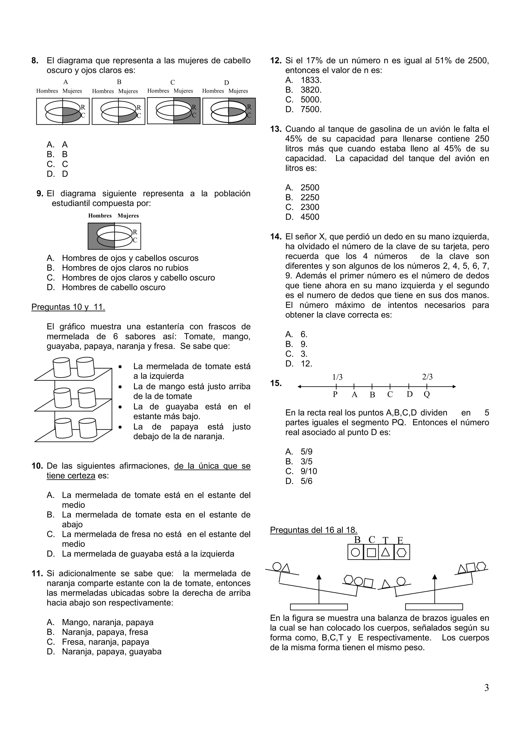 8. El diagrama que representa a las mujeres de cabello                    12. Si el 17% de un número n es igual al 51% de 2500,
   oscuro y ojos claros es:                                                   entonces el valor de n es:
         A                  B                C                 D              A. 1833.
 Hombres Mujeres    Hombres Mujeres   Hombres Mujeres   Hombres Mujeres       B. 3820.
                                                                              C. 5000.
               R                  R                 R                 R       D. 7500.
               C                  C                 C                 A
                                                                      C

                                                                          13. Cuando al tanque de gasolina de un avión le falta el
                                                                              45% de su capacidad para llenarse contiene 250
    A.   A                                                                    litros más que cuando estaba lleno al 45% de su
    B.   B                                                                    capacidad. La capacidad del tanque del avión en
    C.   C                                                                    litros es:
    D.   D
                                                                                A.   2500
 9. El diagrama siguiente representa a la población                             B.   2250
     estudiantil compuesta por:                                                 C.   2300
                   Hombres Mujeres                                              D.   4500
                                 R
                                 C                                        14. El señor X, que perdió un dedo en su mano izquierda,
                                                                              ha olvidado el número de la clave de su tarjeta, pero
    A.   Hombres de ojos y cabellos oscuros                                   recuerda que los 4 números         de la clave son
    B.   Hombres de ojos claros no rubios                                     diferentes y son algunos de los números 2, 4, 5, 6, 7,
    C.   Hombres de ojos claros y cabello oscuro                              9. Además el primer número es el número de dedos
    D.   Hombres de cabello oscuro                                            que tiene ahora en su mano izquierda y el segundo
                                                                              es el numero de dedos que tiene en sus dos manos.
Preguntas 10 y 11.                                                            El número máximo de intentos necesarios para
                                                                              obtener la clave correcta es:
    El gráfico muestra una estantería con frascos de
    mermelada de 6 sabores así: Tomate, mango,                                  A.   6.
    guayaba, papaya, naranja y fresa. Se sabe que:                              B.   9.
                                                                                C.   3.
                            •    La mermelada de tomate está                    D.   12.
                                 a la izquierda                                             1/3                   2/3
                            •    La de mango está justo arriba            15.
                                 de la de tomate                                            P     A   B   C   D   Q
                            •    La de guayaba está en el
                                 estante más bajo.                              En la recta real los puntos A,B,C,D dividen en  5
                                                                                partes iguales el segmento PQ. Entonces el número
                            •    La de papaya está justo
                                 debajo de la de naranja.                       real asociado al punto D es:

                                                                                A.   5/9
                                                                                B.   3/5
10. De las siguientes afirmaciones, de la única que se
                                                                                C.   9/10
    tiene certeza es:
                                                                                D.   5/6
    A. La mermelada de tomate está en el estante del
       medio
    B. La mermelada de tomate esta en el estante de
       abajo
    C. La mermelada de fresa no está en el estante del                    Preguntas del 16 al 18.
       medio                                                                                      B C T E
    D. La mermelada de guayaba está a la izquierda

11. Si adicionalmente se sabe que: la mermelada de
    naranja comparte estante con la de tomate, entonces
    las mermeladas ubicadas sobre la derecha de arriba
    hacia abajo son respectivamente:
                                                                          En la figura se muestra una balanza de brazos iguales en
    A.   Mango, naranja, papaya
                                                                          la cual se han colocado los cuerpos, señalados según su
    B.   Naranja, papaya, fresa
                                                                          forma como, B,C,T y E respectivamente. Los cuerpos
    C.   Fresa, naranja, papaya
    D.   Naranja, papaya, guayaba                                         de la misma forma tienen el mismo peso.



                                                                                                                                  3
 