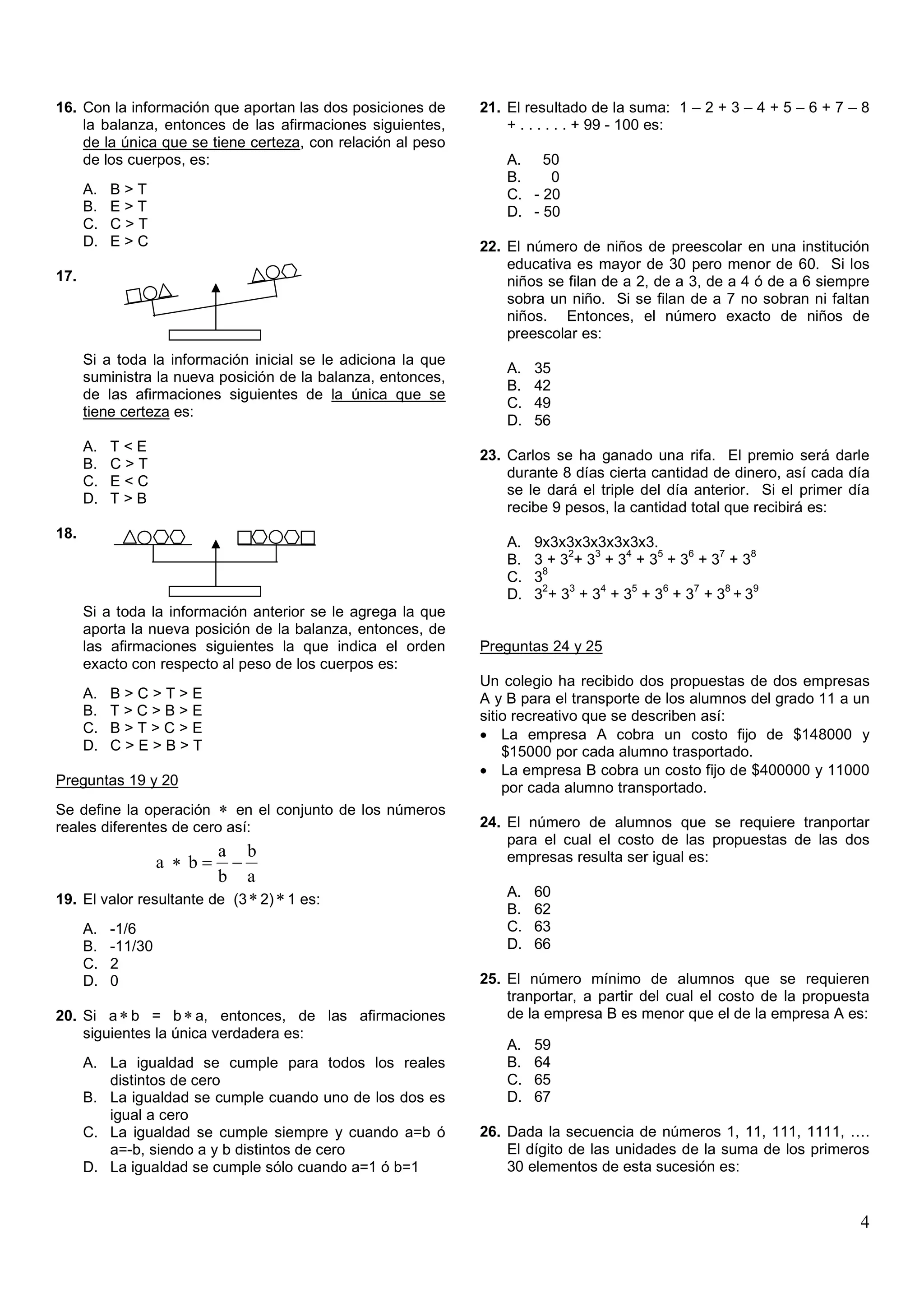 16. Con la información que aportan las dos posiciones de       21. El resultado de la suma: 1 – 2 + 3 – 4 + 5 – 6 + 7 – 8
    la balanza, entonces de las afirmaciones siguientes,           + . . . . . . + 99 - 100 es:
    de la única que se tiene certeza, con relación al peso
    de los cuerpos, es:                                            A. 50
                                                                   B.    0
      A.   B>T                                                     C. - 20
      B.   E>T                                                     D. - 50
      C.   C>T
      D.   E>C                                                 22. El número de niños de preescolar en una institución
                                                                   educativa es mayor de 30 pero menor de 60. Si los
17.                                                                niños se filan de a 2, de a 3, de a 4 ó de a 6 siempre
                                                                   sobra un niño. Si se filan de a 7 no sobran ni faltan
                                                                   niños. Entonces, el número exacto de niños de
                                                                   preescolar es:
      Si a toda la información inicial se le adiciona la que
                                                                   A.   35
      suministra la nueva posición de la balanza, entonces,
                                                                   B.   42
      de las afirmaciones siguientes de la única que se
                                                                   C.   49
      tiene certeza es:
                                                                   D.   56
      A.   T<E
                                                               23. Carlos se ha ganado una rifa. El premio será darle
      B.   C>T
                                                                   durante 8 días cierta cantidad de dinero, así cada día
      C.   E<C
                                                                   se le dará el triple del día anterior. Si el primer día
      D.   T>B
                                                                   recibe 9 pesos, la cantidad total que recibirá es:
18.
                                                                   A.   9x3x3x3x3x3x3x3.
                                                                             2  3   4   5   6   7   8
                                                                   B.   3+3 +3 +3 +3 +3 +3 +3
                                                                         8
                                                                   C.   3
                                                                         2   3   4   5   6   7    8  9
                                                                   D.   3 + 3 + 3 + 3 + 3 + 3 + 3 +3
      Si a toda la información anterior se le agrega la que
      aporta la nueva posición de la balanza, entonces, de
      las afirmaciones siguientes la que indica el orden       Preguntas 24 y 25
      exacto con respecto al peso de los cuerpos es:
                                                               Un colegio ha recibido dos propuestas de dos empresas
      A.   B>C>T>E                                             A y B para el transporte de los alumnos del grado 11 a un
      B.   T>C>B>E                                             sitio recreativo que se describen así:
      C.   B>T>C>E                                             • La empresa A cobra un costo fijo de $148000 y
      D.   C>E>B>T                                                 $15000 por cada alumno trasportado.
                                                               • La empresa B cobra un costo fijo de $400000 y 11000
Preguntas 19 y 20                                                  por cada alumno transportado.
Se define la operación ∗ en el conjunto de los números
reales diferentes de cero así:                                 24. El número de alumnos que se requiere tranportar
                                                                   para el cual el costo de las propuestas de las dos
                         a b                                       empresas resulta ser igual es:
                    a ∗ b= −
                         b a
19. El valor resultante de (3 ∗ 2) ∗ 1 es:                         A.   60
                                                                   B.   62
      A.   -1/6                                                    C.   63
      B.   -11/30                                                  D.   66
      C.   2
      D.   0                                                   25. El número mínimo de alumnos que se requieren
                                                                   tranportar, a partir del cual el costo de la propuesta
20. Si a ∗ b = b ∗ a, entonces, de las afirmaciones                de la empresa B es menor que el de la empresa A es:
    siguientes la única verdadera es:
                                                                   A.   59
      A. La igualdad se cumple para todos los reales               B.   64
         distintos de cero                                         C.   65
      B. La igualdad se cumple cuando uno de los dos es            D.   67
         igual a cero
      C. La igualdad se cumple siempre y cuando a=b ó          26. Dada la secuencia de números 1, 11, 111, 1111, ….
         a=-b, siendo a y b distintos de cero                      El dígito de las unidades de la suma de los primeros
      D. La igualdad se cumple sólo cuando a=1 ó b=1               30 elementos de esta sucesión es:


                                                                                                                        4
 