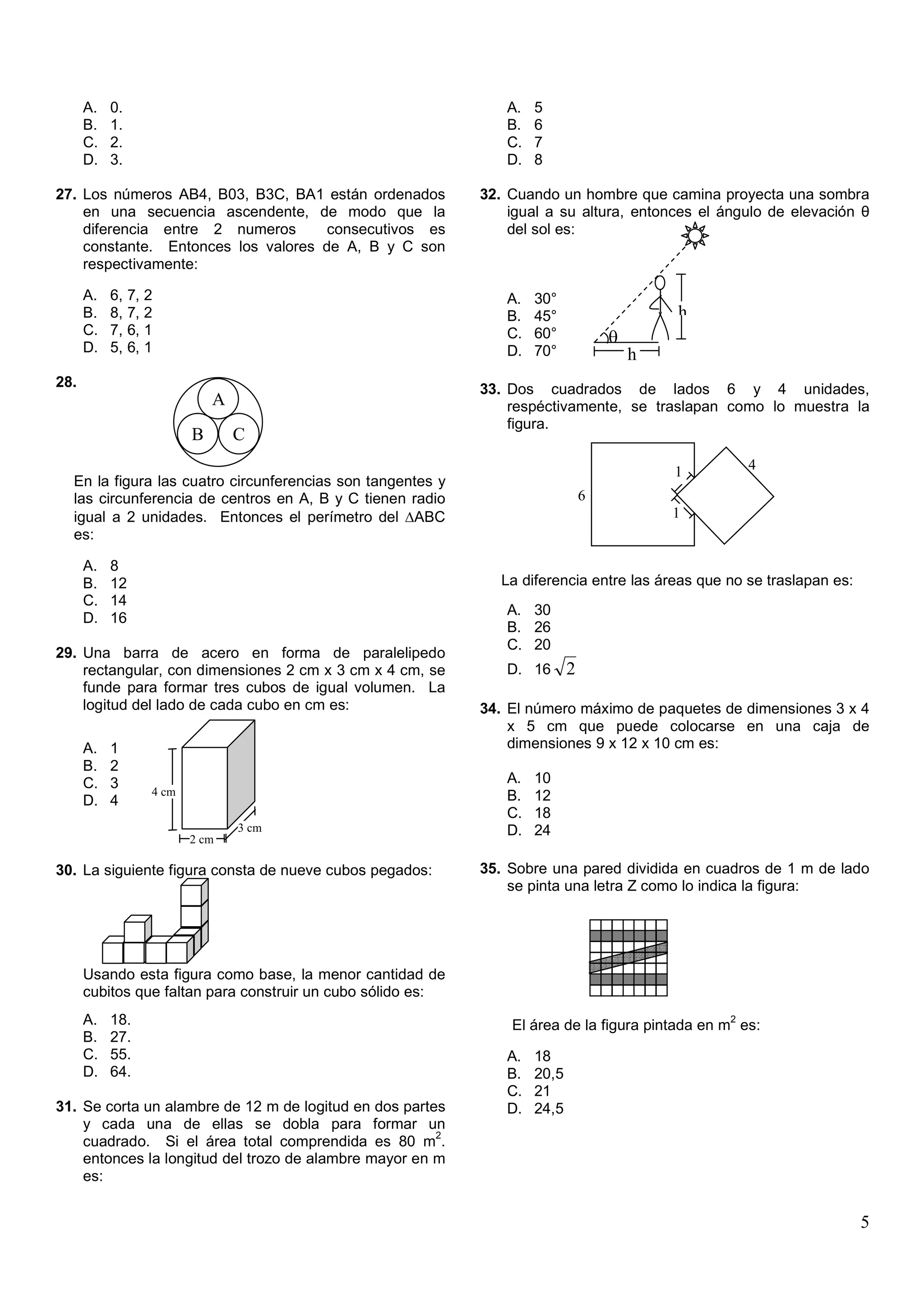 A.   0.                                                   A.   5
      B.   1.                                                   B.   6
      C.   2.                                                   C.   7
      D.   3.                                                   D.   8

27. Los números AB4, B03, B3C, BA1 están ordenados           32. Cuando un hombre que camina proyecta una sombra
    en una secuencia ascendente, de modo que la                  igual a su altura, entonces el ángulo de elevación θ
    diferencia entre 2 numeros       consecutivos es             del sol es:
    constante. Entonces los valores de A, B y C son
    respectivamente:

      A.   6,   7, 2                                            A.   30°
      B.   8,   7, 2                                            B.   45°                    h
      C.   7,   6, 1                                            C.   60°            θ
      D.   5,   6, 1                                            D.   70°                h
28.                                                          33. Dos cuadrados de lados 6 y 4 unidades,
                              A                                  respéctivamente, se traslapan como lo muestra la
                                                                 figura.
                          B       C

                                                                                            1         4
  En la figura las cuatro circunferencias son tangentes y
  las circunferencia de centros en A, B y C tienen radio                        6
  igual a 2 unidades. Entonces el perímetro del ∆ABC                                        1
  es:

      A.   8
      B.   12                                                   La diferencia entre las áreas que no se traslapan es:
      C.   14
                                                                A. 30
      D.   16
                                                                B. 26
                                                                C. 20
29. Una barra de acero en forma de paralelipedo
    rectangular, con dimensiones 2 cm x 3 cm x 4 cm, se         D. 16       2
    funde para formar tres cubos de igual volumen. La
    logitud del lado de cada cubo en cm es:                  34. El número máximo de paquetes de dimensiones 3 x 4
                                                                 x 5 cm que puede colocarse en una caja de
      A.   1                                                     dimensiones 9 x 12 x 10 cm es:
      B.   2
      C.   3                                                    A.   10
                   4 cm                                         B.   12
      D.   4
                                 x                              C.   18
                                     3 cm                       D.   24
                          2 cm

30. La siguiente figura consta de nueve cubos pegados:       35. Sobre una pared dividida en cuadros de 1 m de lado
                                                                 se pinta una letra Z como lo indica la figura:




      Usando esta figura como base, la menor cantidad de
      cubitos que faltan para construir un cubo sólido es:
      A.   18.                                                                                    2
                                                                 El área de la figura pintada en m es:
      B.   27.
      C.   55.                                                  A.   18
      D.   64.                                                  B.   20,5
                                                                C.   21
31. Se corta un alambre de 12 m de logitud en dos partes        D.   24,5
    y cada una de ellas se dobla para formar un
                                                       2
    cuadrado. Si el área total comprendida es 80 m .
    entonces la longitud del trozo de alambre mayor en m
    es:


                                                                                                                        5
 