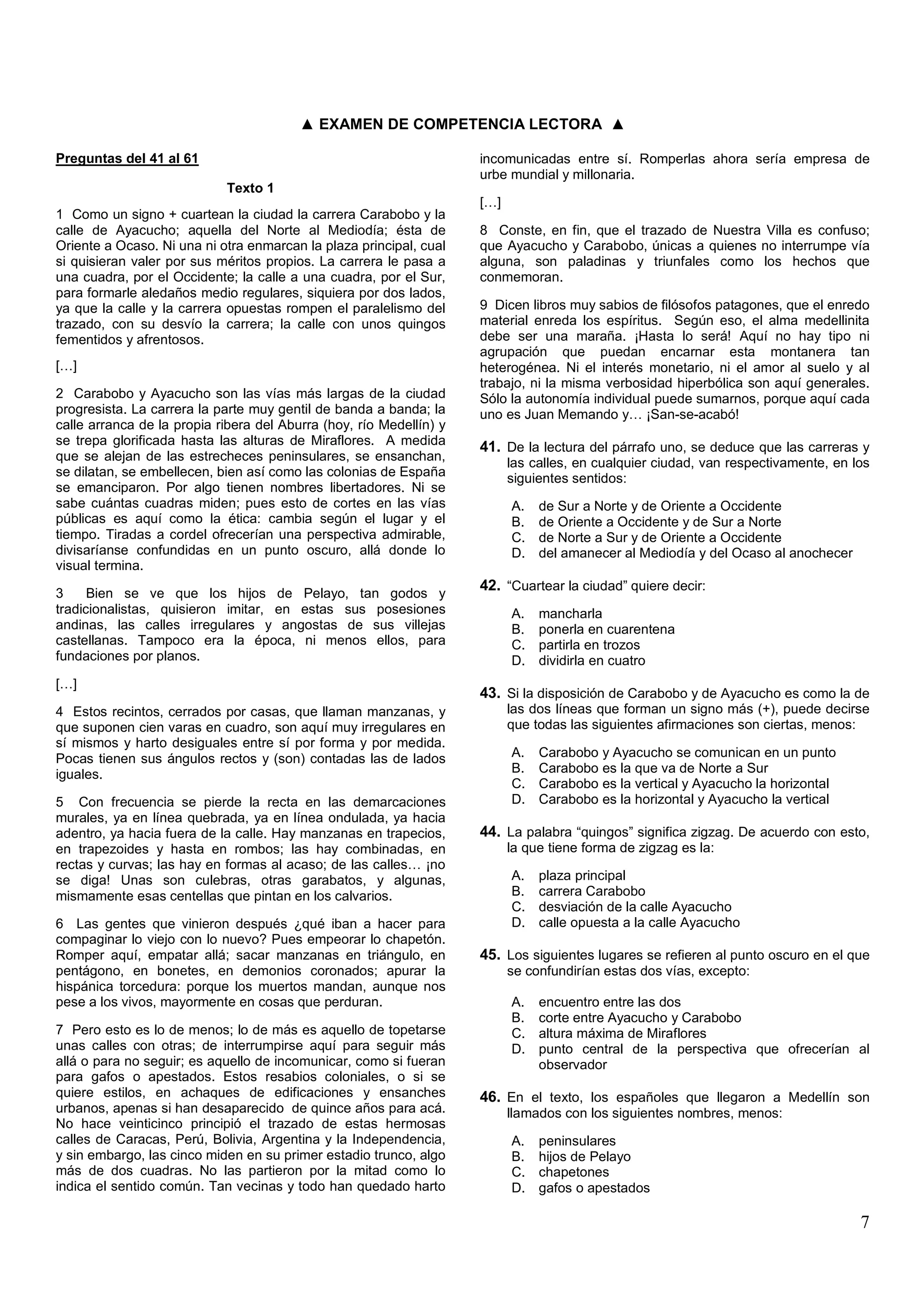 ▲ EXAMEN DE COMPETENCIA LECTORA ▲

Preguntas del 41 al 61                                               incomunicadas entre sí. Romperlas ahora sería empresa de
                                                                     urbe mundial y millonaria.
                            Texto 1
                                                                     […]
1 Como un signo + cuartean la ciudad la carrera Carabobo y la
calle de Ayacucho; aquella del Norte al Mediodía; ésta de            8 Conste, en fin, que el trazado de Nuestra Villa es confuso;
Oriente a Ocaso. Ni una ni otra enmarcan la plaza principal, cual    que Ayacucho y Carabobo, únicas a quienes no interrumpe vía
si quisieran valer por sus méritos propios. La carrera le pasa a     alguna, son paladinas y triunfales como los hechos que
una cuadra, por el Occidente; la calle a una cuadra, por el Sur,     conmemoran.
para formarle aledaños medio regulares, siquiera por dos lados,
ya que la calle y la carrera opuestas rompen el paralelismo del      9 Dicen libros muy sabios de filósofos patagones, que el enredo
trazado, con su desvío la carrera; la calle con unos quingos         material enreda los espíritus. Según eso, el alma medellinita
fementidos y afrentosos.                                             debe ser una maraña. ¡Hasta lo será! Aquí no hay tipo ni
                                                                     agrupación que puedan encarnar esta montanera tan
[…]                                                                  heterogénea. Ni el interés monetario, ni el amor al suelo y al
                                                                     trabajo, ni la misma verbosidad hiperbólica son aquí generales.
2 Carabobo y Ayacucho son las vías más largas de la ciudad           Sólo la autonomía individual puede sumarnos, porque aquí cada
progresista. La carrera la parte muy gentil de banda a banda; la     uno es Juan Memando y… ¡San-se-acabó!
calle arranca de la propia ribera del Aburra (hoy, río Medellín) y
se trepa glorificada hasta las alturas de Miraflores. A medida       41. De la lectura del párrafo uno, se deduce que las carreras y
que se alejan de las estrecheces peninsulares, se ensanchan,               las calles, en cualquier ciudad, van respectivamente, en los
se dilatan, se embellecen, bien así como las colonias de España            siguientes sentidos:
se emanciparon. Por algo tienen nombres libertadores. Ni se
sabe cuántas cuadras miden; pues esto de cortes en las vías                A.   de Sur a Norte y de Oriente a Occidente
públicas es aquí como la ética: cambia según el lugar y el                 B.   de Oriente a Occidente y de Sur a Norte
tiempo. Tiradas a cordel ofrecerían una perspectiva admirable,             C.   de Norte a Sur y de Oriente a Occidente
divisaríanse confundidas en un punto oscuro, allá donde lo                 D.   del amanecer al Mediodía y del Ocaso al anochecer
visual termina.

3     Bien se ve que los hijos de Pelayo, tan godos y
                                                                     42. “Cuartear la ciudad” quiere decir:
tradicionalistas, quisieron imitar, en estas sus posesiones                A.   mancharla
andinas, las calles irregulares y angostas de sus villejas                 B.   ponerla en cuarentena
castellanas. Tampoco era la época, ni menos ellos, para                    C.   partirla en trozos
fundaciones por planos.                                                    D.   dividirla en cuatro
[…]
                                                                     43. Si la disposición de Carabobo y de Ayacucho es como la de
4 Estos recintos, cerrados por casas, que llaman manzanas, y               las dos líneas que forman un signo más (+), puede decirse
que suponen cien varas en cuadro, son aquí muy irregulares en              que todas las siguientes afirmaciones son ciertas, menos:
sí mismos y harto desiguales entre sí por forma y por medida.
Pocas tienen sus ángulos rectos y (son) contadas las de lados              A.   Carabobo y Ayacucho se comunican en un punto
iguales.                                                                   B.   Carabobo es la que va de Norte a Sur
                                                                           C.   Carabobo es la vertical y Ayacucho la horizontal
5 Con frecuencia se pierde la recta en las demarcaciones                   D.   Carabobo es la horizontal y Ayacucho la vertical
murales, ya en línea quebrada, ya en línea ondulada, ya hacia
adentro, ya hacia fuera de la calle. Hay manzanas en trapecios,      44. La palabra “quingos” significa zigzag. De acuerdo con esto,
en trapezoides y hasta en rombos; las hay combinadas, en                   la que tiene forma de zigzag es la:
rectas y curvas; las hay en formas al acaso; de las calles… ¡no
se diga! Unas son culebras, otras garabatos, y algunas,                    A.   plaza principal
mismamente esas centellas que pintan en los calvarios.                     B.   carrera Carabobo
                                                                           C.   desviación de la calle Ayacucho
6 Las gentes que vinieron después ¿qué iban a hacer para                   D.   calle opuesta a la calle Ayacucho
compaginar lo viejo con lo nuevo? Pues empeorar lo chapetón.
Romper aquí, empatar allá; sacar manzanas en triángulo, en           45. Los siguientes lugares se refieren al punto oscuro en el que
pentágono, en bonetes, en demonios coronados; apurar la                    se confundirían estas dos vías, excepto:
hispánica torcedura: porque los muertos mandan, aunque nos
pese a los vivos, mayormente en cosas que perduran.                        A.   encuentro entre las dos
                                                                           B.   corte entre Ayacucho y Carabobo
7 Pero esto es lo de menos; lo de más es aquello de topetarse              C.   altura máxima de Miraflores
unas calles con otras; de interrumpirse aquí para seguir más               D.   punto central de la perspectiva que ofrecerían al
allá o para no seguir; es aquello de incomunicar, como si fueran                observador
para gafos o apestados. Estos resabios coloniales, o si se
quiere estilos, en achaques de edificaciones y ensanches             46. En el texto, los españoles que llegaron a Medellín son
urbanos, apenas si han desaparecido de quince años para acá.               llamados con los siguientes nombres, menos:
No hace veinticinco principió el trazado de estas hermosas
calles de Caracas, Perú, Bolivia, Argentina y la Independencia,            A.   peninsulares
y sin embargo, las cinco miden en su primer estadio trunco, algo           B.   hijos de Pelayo
más de dos cuadras. No las partieron por la mitad como lo                  C.   chapetones
indica el sentido común. Tan vecinas y todo han quedado harto              D.   gafos o apestados

                                                                                                                                     7
 