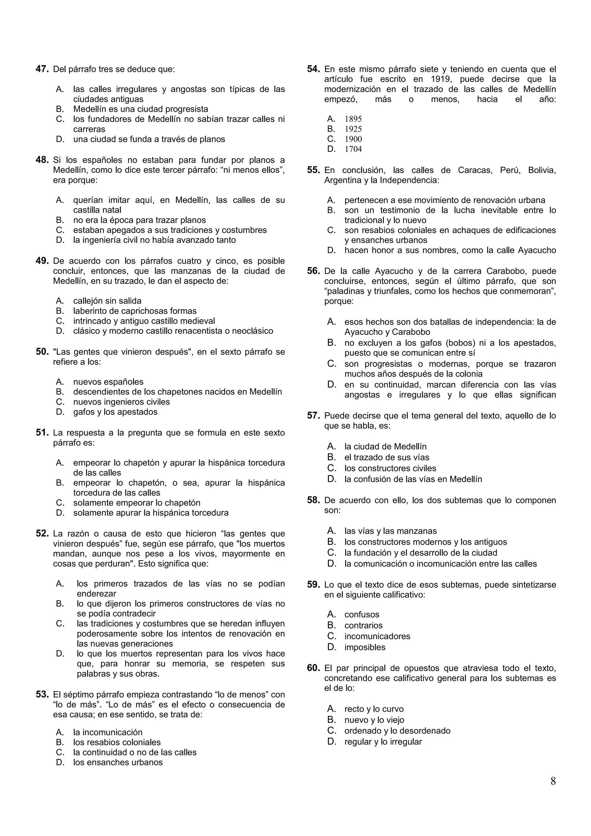 47. Del párrafo tres se deduce que:                                 54. En este mismo párrafo siete y teniendo en cuenta que el
                                                                        artículo fue escrito en 1919, puede decirse que la
     A. las calles irregulares y angostas son típicas de las            modernización en el trazado de las calles de Medellín
        ciudades antiguas                                               empezó,     más     o    menos,   hacia    el   año:
     B. Medellín es una ciudad progresista
     C. los fundadores de Medellín no sabían trazar calles ni            A.    1895
        carreras                                                         B.    1925
     D. una ciudad se funda a través de planos                           C.    1900
                                                                         D.    1704
48. Si los españoles no estaban para fundar por planos a
    Medellín, como lo dice este tercer párrafo: “ni menos ellos”,   55. En conclusión, las calles de Caracas, Perú, Bolivia,
    era porque:                                                         Argentina y la Independencia:

     A. querían imitar aquí, en Medellín, las calles de su               A. pertenecen a ese movimiento de renovación urbana
        castilla natal                                                   B. son un testimonio de la lucha inevitable entre lo
     B. no era la época para trazar planos                                  tradicional y lo nuevo
     C. estaban apegados a sus tradiciones y costumbres                  C. son resabios coloniales en achaques de edificaciones
     D. la ingeniería civil no había avanzado tanto                         y ensanches urbanos
                                                                         D. hacen honor a sus nombres, como la calle Ayacucho
49. De acuerdo con los párrafos cuatro y cinco, es posible
    concluir, entonces, que las manzanas de la ciudad de            56. De la calle Ayacucho y de la carrera Carabobo, puede
    Medellín, en su trazado, le dan el aspecto de:                      concluirse, entonces, según el último párrafo, que son
                                                                        “paladinas y triunfales, como los hechos que conmemoran”,
     A.   callejón sin salida                                           porque:
     B.   laberinto de caprichosas formas
     C.   intrincado y antiguo castillo medieval                         A. esos hechos son dos batallas de independencia: la de
     D.   clásico y moderno castillo renacentista o neoclásico                 Ayacucho y Carabobo
                                                                         B. no excluyen a los gafos (bobos) ni a los apestados,
50. "Las gentes que vinieron después", en el sexto párrafo se                  puesto que se comunican entre sí
    refiere a los:                                                       C. son progresistas o modernas, porque se trazaron
                                                                               muchos años después de la colonia
     A.   nuevos españoles                                               D. en su continuidad, marcan diferencia con las vías
     B.   descendientes de los chapetones nacidos en Medellín                  angostas e irregulares y lo que ellas significan
     C.   nuevos ingenieros civiles
     D.   gafos y los apestados                                     57. Puede decirse que el tema general del texto, aquello de lo
                                                                        que se habla, es:
51. La respuesta a la pregunta que se formula en este sexto
    párrafo es:                                                          A.    la ciudad de Medellín
                                                                         B.    el trazado de sus vías
     A. empeorar lo chapetón y apurar la hispánica torcedura
        de las calles
                                                                         C.    los constructores civiles
     B. empeorar lo chapetón, o sea, apurar la hispánica                 D.    la confusión de las vías en Medellín
        torcedura de las calles
     C. solamente empeorar lo chapetón                              58. De acuerdo con ello, los dos subtemas que lo componen
     D. solamente apurar la hispánica torcedura                         son:

52. La razón o causa de esto que hicieron “las gentes que                A.    las vías y las manzanas
    vinieron después” fue, según ese párrafo, que "los muertos           B.    los constructores modernos y los antiguos
    mandan, aunque nos pese a los vivos, mayormente en                   C.    la fundación y el desarrollo de la ciudad
    cosas que perduran". Esto significa que:                             D.    la comunicación o incomunicación entre las calles

     A.   los primeros trazados de las vías no se podían            59. Lo que el texto dice de esos subtemas, puede sintetizarse
          enderezar                                                     en el siguiente calificativo:
     B.   lo que dijeron los primeros constructores de vías no
          se podía contradecir                                           A.    confusos
     C.   las tradiciones y costumbres que se heredan influyen           B.    contrarios
          poderosamente sobre los intentos de renovación en              C.    incomunicadores
          las nuevas generaciones                                        D.    imposibles
     D.   lo que los muertos representan para los vivos hace
          que, para honrar su memoria, se respeten sus
                                                                    60. El par principal de opuestos que atraviesa todo el texto,
          palabras y sus obras.
                                                                        concretando ese calificativo general para los subtemas es
                                                                        el de lo:
53. El séptimo párrafo empieza contrastando “lo de menos” con
    “lo de más”. “Lo de más” es el efecto o consecuencia de
                                                                         A.    recto y lo curvo
    esa causa; en ese sentido, se trata de:
                                                                         B.    nuevo y lo viejo
     A.   la incomunicación                                              C.    ordenado y lo desordenado
     B.   los resabios coloniales                                        D.    regular y lo irregular
     C.   la continuidad o no de las calles
     D.   los ensanches urbanos

                                                                                                                                   8
 