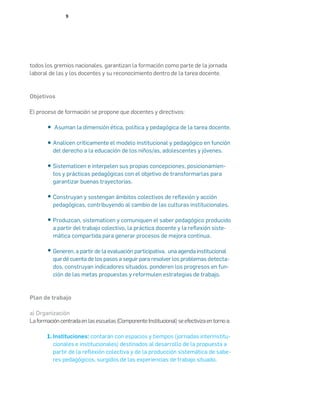 9
todos los gremios nacionales, garantizan la formación como parte de la jornada
laboral de las y los docentes y su reconocimiento dentro de la tarea docente.
Objetivos
El proceso de formación se propone que docentes y directivos:
Asuman la dimensión ética, política y pedagógica de la tarea docente.
	
Analicen críticamente el modelo institucional y pedagógico en función
del derecho a la educación de los niños/as, adolescentes y jóvenes.
	
Sistematicen e interpelen sus propias concepciones, posicionamien-
tos y prácticas pedagógicas con el objetivo de transformarlas para
garantizar buenas trayectorias.
	
Construyan y sostengan ámbitos colectivos de reflexión y acción
pedagógicas, contribuyendo al cambio de las culturas institucionales.
	
Produzcan, sistematicen y comuniquen el saber pedagógico producido
a partir del trabajo colectivo, la práctica docente y la reflexión siste-
mática compartida para generar procesos de mejora continua.
	
Generen, a partir de la evaluación participativa, una agenda institucional
que dé cuenta de los pasos a seguir para resolver los problemas detecta-
dos, construyan indicadores situados, ponderen los progresos en fun-
ción de las metas propuestas y reformulen estrategias de trabajo.
Plan de trabajo
a) Organización
Laformacióncentradaenlasescuelas(ComponenteInstitucional)seefectivizaentornoa:
Instituciones: contarán con espacios y tiempos (jornadas interinstitu-
cionales e institucionales) destinados al desarrollo de la propuesta a
partir de la reflexión colectiva y de la producción sistemática de sabe-
res pedagógicos, surgidos de las experiencias de trabajo situado.
1.
 