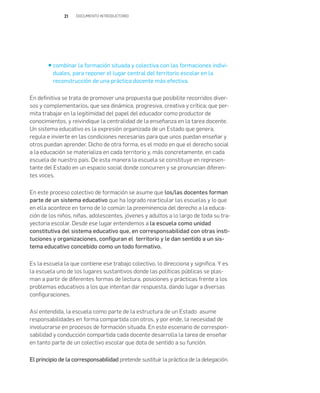 21 DOCUMENTO INTRODUCTORIO
combinar la formación situada y colectiva con las formaciones indivi-
duales, para reponer el lugar central del territorio escolar en la
reconstrucción de una práctica docente más efectiva.
En definitiva se trata de promover una propuesta que posibilite recorridos diver-
sos y complementarios, que sea dinámica, progresiva, creativa y crítica; que per-
mita trabajar en la legitimidad del papel del educador como productor de
conocimientos, y reivindique la centralidad de la enseñanza en la tarea docente.
Un sistema educativo es la expresión organizada de un Estado que genera,
regula e invierte en las condiciones necesarias para que unos puedan enseñar y
otros puedan aprender. Dicho de otra forma, es el modo en que el derecho social
a la educación se materializa en cada territorio y, más concretamente, en cada
escuela de nuestro país. De esta manera la escuela se constituye en represen-
tante del Estado en un espacio social donde concurren y se pronuncian diferen-
tes voces.
En este proceso colectivo de formación se asume que los/las docentes forman
parte de un sistema educativo que ha logrado rearticular las escuelas y lo que
en ella acontece en torno de lo común: la preeminencia del derecho a la educa-
ción de los niños, niñas, adolescentes, jóvenes y adultos a lo largo de toda su tra-
yectoria escolar. Desde ese lugar entendemos a la escuela como unidad
constitutiva del sistema educativo que, en corresponsabilidad con otras insti-
tuciones y organizaciones, configuran el territorio y le dan sentido a un sis-
tema educativo concebido como un todo formativo.
Es la escuela la que contiene ese trabajo colectivo, lo direcciona y significa. Y es
la escuela uno de los lugares sustantivos donde las políticas públicas se plas-
man a partir de diferentes formas de lectura, posiciones y prácticas frente a los
problemas educativos a los que intentan dar respuesta, dando lugar a diversas
configuraciones.
Así entendida, la escuela como parte de la estructura de un Estado asume
responsabilidades en forma compartida con otros, y por ende, la necesidad de
involucrarse en procesos de formación situada. En este escenario de correspon-
sabilidad y conducción compartida cada docente desarrolla la tarea de enseñar
en tanto parte de un colectivo escolar que dota de sentido a su función.
El principio de la corresponsabilidad pretende sustituir la práctica de la delegación.
 
