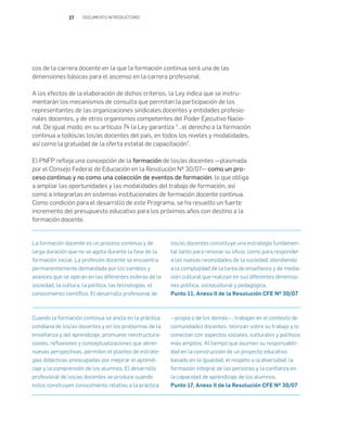 27 DOCUMENTO INTRODUCTORIO
cos de la carrera docente en la que la formación continua será una de las
dimensiones básicas para el ascenso en la carrera profesional.
A los efectos de la elaboración de dichos criterios, la Ley indica que se instru-
mentarán los mecanismos de consulta que permitan la participación de los
representantes de las organizaciones sindicales docentes y entidades profesio-
nales docentes, y de otros organismos competentes del Poder Ejecutivo Nacio-
nal. De igual modo, en su artículo 74 la Ley garantiza “…el derecho a la formación
continua a todos/as los/as docentes del país, en todos los niveles y modalidades,
así como la gratuidad de la oferta estatal de capacitación”.
El PNFP refleja una concepción de la formación de los/as docentes —plasmada
por el Consejo Federal de Educación en la Resolución Nº 30/07— como un pro-
ceso continuo y no como una colección de eventos de formación, lo que obliga
a ampliar las oportunidades y las modalidades del trabajo de formación, así
como a integrarlas en sistemas institucionales de formación docente continua.
Como condición para el desarrollo de este Programa, se ha resuelto un fuerte
incremento del presupuesto educativo para los próximos años con destino a la
formación docente.
La formación docente es un proceso continuo y de
larga duración que no se agota durante la fase de la
formación inicial. La profesión docente se encuentra
permanentemente demandada por los cambios y
avances que se operan en las diferentes esferas de la
sociedad, la cultura, la política, las tecnologías, el
conocimiento científico. El desarrollo profesional de
los/as docentes constituye una estrategia fundamen-
tal tanto para renovar su oficio, como para responder
a las nuevas necesidades de la sociedad, atendiendo
a la complejidad de la tarea de enseñanza y de media-
ción cultural que realizan en sus diferentes dimensio-
nes política, sociocultural y pedagógica.
Punto 11, Anexo II de la Resolución CFE Nº 30/07
Cuando la formación continua se ancla en la práctica
cotidiana de los/as docentes y en los problemas de la
enseñanza y del aprendizaje, promueve reestructura-
ciones, reflexiones y conceptualizaciones que abren
nuevas perspectivas, permiten el planteo de estrate-
gias didácticas preocupadas por mejorar el aprendi-
zaje y la comprensión de los alumnos. El desarrollo
profesional de los/as docentes se produce cuando
estos construyen conocimiento relativo a la práctica
—propia o de los demás—, trabajan en el contexto de
comunidades docentes, teorizan sobre su trabajo y lo
conectan con aspectos sociales, culturales y políticos
más amplios. Al tiempo que asumen su responsabili-
dad en la construcción de un proyecto educativo
basado en la igualdad, el respeto a la diversidad, la
formación integral de las personas y la confianza en
la capacidad de aprendizaje de los alumnos.
Punto 17, Anexo II de la Resolución CFE Nº 30/07
 