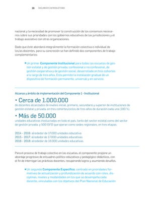29 DOCUMENTO INTRODUCTORIO
nacional y la necesidad de promover la construcción de los consensos necesa-
rios sobre sus prioridades con los gobiernos educativos de las jurisdicciones y el
trabajo asociativo con otras organizaciones.
Dado que éste abordará integralmente la formación colectiva e individual de
los/as docentes, para su concreción se han definido dos componentes de trabajo
complementarios:
Un primer Componente Institucional para todas las escuelas de ges-
tión estatal y de gestión privada, confesional o no confesional, de
gestión cooperativa y de gestión social, desarrollado en tres cohortes
a lo largo de tres años. Esto permite la instalación gradual de un
dispositivo de formación permanente, universal y en servicio.
Para el proceso de trabajo colectivo en las escuelas, el componente propone un
abordaje progresivo de encuadres político-educativos y pedagógico-didácticos, con
el fin de interrogar las prácticas docentes, recuperando logros y asumiendo desafíos.
Un segundo Componente Específico, centrado en prioridades for-
mativas de actualización y profundización de acuerdo con roles, dis-
ciplinas, niveles y modalidades en los que se desempeña cada
docente, vinculadas con los objetivos del Plan Nacional de Educación
Alcance y ámbito de implementación del Componente 1 - Institucional
• Cerca de 1.000.000
de docentes alcanzados de niveles inicial, primario, secundario y superior de instituciones de
gestión estatal y privada, en tres cohortes/ciclos de tres años de duración cada una (100 %).
• Más de 50.000
unidades educativas involucradas en todo el país, tanto del sector estatal como del sector
de gestión privada, y 500 ISFD que operan como sedes regionales, en tres etapas:
2014 - 2016: alrededor de 17.000 unidades educativa
2015 - 2017: alrededor de 17.000 unidades educativas
2016 - 2018: alrededor de 16.000 unidades educativas
 
