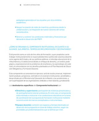 31 DOCUMENTO INTRODUCTORIO
pedagógica generados en las escuelas y en otros ámbitos
académicos.
Apoyar la creación de redes de maestros y profesores desde la
unidad escolar y la integración de nuevos sectores del campo
socioeducativo.
Generar y sostener las condiciones materiales y financieras que
demande el desarrollo del PNFP.
¿CÓMO SE ORGANIZA EL COMPONENTE INSTITUCIONAL EN CUANTO A SU
ALCANCE, SUS ÁMBITOS, TIEMPOS DE IMPLEMENTACIÓN Y DESTINATARIOS?
Está previsto como un ciclo de tres años de formación, cuyos propósitos serán
trabajar institucionalmente la responsabilidad ético-política del colectivo docente
como agente del Estado y de sus políticas públicas, el abordaje educacional de la
niñez/infancia y la adolescencia desde un enfoque de derecho, y el análisis peda-
gógico y organizacional de los problemas de enseñanza y los aprendizajes de cada
nivel, en concordancia con los desafíos planteados en el Plan Nacional de Educa-
ción Obligatoria y Formación Docente.
Este componente se concretará en ejercicio, será de escala universal, implemen-
tación gradual y progresiva, centrado en el escenario institucional, acreditable y
desarrollado por el Ministerio de Educación de la Nación y las jurisdicciones, y
con la participación de las organizaciones sindicales a nivel nacional y jurisdiccional.
Los destinatarios específicos del Componente Institucional son:
Directivos y supervisores: participarán de instancias presenciales y
de acompañamiento tutorial a distancia. En este caso, el componente
está orientado a involucrar a las conducciones educativas en la tarea
de coordinación de la propuesta de formación institucional mediante
la construcción de marcos conceptuales e instrumentales.
Equipos docentes: contarán con espacios y tiempos destinados al
desarrollo de la propuesta en clave de trabajo colectivo, según las
prioridades y/o problematizaciones que se definan por nivel.
 