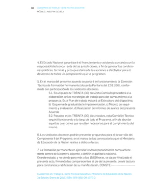 40 CUADERNOS DE TRABAJO • SERIE POLITICA EDUCATIVA
MÓDULO 1: NUESTRA ESCUELA
4. El Estado Nacional garantizará el financiamiento y asistencia contando con la
responsabilidad concurrente de las jurisdicciones, a fin de generar las condicio-
nes políticas, técnicas y presupuestarias de las acciones a efectivizar para el
desarrollo de todos los componentes que se programen.
5. En el marco del presente acuerdo se pondrá en funcionamiento la Comisión
Técnica de Formación Permanente (Acuerdo Paritario del 12/11/09), confor-
mada con participación de los sindicatos docentes.
5.1. En un plazo de TREINTA (30) días esta Comisión procederá a la
elaboración de las estrategias de trabajo para dar cumplimiento a la
propuesta. Este Plan de trabajo incluirá: a) Estructura del dispositivo,
b) Esquema de gradualidad e implementación, c) Modelo de segui-
miento y evaluación, d) Realización de informes de avance del presente
Acuerdo
5.2. Pasados estos TREINTA (30) días iniciales, esta Comisión Técnica
seguirá funcionando a lo largo de todo el Programa, a fin de abordar
aquellas cuestiones que resulten necesarias para el cumplimiento del
mismo.
6. Los sindicatos docentes podrán presentar propuestas para el desarrollo del
Componente II del Programa, en el marco de las convocatorias que el Ministerio
de Educación de la Nación realice a dichos efectos.
7. La formación permanente en ejercicio tendrá reconocimiento como antece-
dente dentro de la carrera docente, a definir en paritaria nacional.
En este estado, y no siendo para más a las 15.00 horas, se da por finalizado el
presente acto, firmando los comparecientes al pie de la presente, previa lectura
para constancia y ratificación de su manifestación, CONSTE.----------------------
Cuadernos De Trabajo 1. Serie Política Educativa. Ministerio de Educación de la Nación.
2a Edición, Enero de 2015. ISBN: 978-950-00-1070-2
 