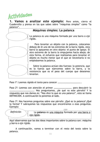 1. Vamos a analizar este ejemplo:                Pero antes, cierra el
Cuadernillo y piensa en los que sabes sobre “máquinas simples” como “la
palanca”.
                     Máquinas simples: La palanca
                  La palanca es una máquina formada por una barra o eje
                  rígido.

                       Para levantar un objeto con la palanca, colocamos
                  debajo de él uno de los extremos de la barra rígida, esta
                  barra la apoyamos en otro objeto: el punto de apoyo. El
                  otro extremo de la barra lo empujamos hacia abajo; de
                  esta forma, el esfuerzo que realizamos para levantar el
                  objeto es mucho menor que el que se necesitaría si no
                  empleásemos la palanca.

                      Sobre la palanca actúan dos fuerzas: la potencia, que
                  es la fuerza que ejercemos sobre la barra, y la
                  resistencia que es el peso del cuerpo que deseamos
                  levantar.


Paso 1º: Leemos rápido el texto para conocer …………………………………..

Paso 2º: Leemos con atención el primer …………………………. para descubrir la
……………………………………. Nos preguntamos, ¿de qué va este párrafo? Y la
respuesta que nos damos es: “Nos dice lo que es una palanca”, esto se llama
DEFINICIÓN. A continuación lo ponemos al lado.

Paso 3º: Nos hacemos preguntas sobre ese párrafo: ¿Qué es la palanca? ¿Qué
la forma? Y subrayamos las respuestas que encontramos a esas preguntas.
Ejemplo:
                                                 con
 Definición           La palanca es una máquina formada por una barra o
                  eje rígido.

Aquí observamos que las dos ideas importantes sobre la palanca son: máquina
y barra o eje rígido.

     A continuación, vamos a terminar con el resto del texto sobre la
palanca.
                                    11
 