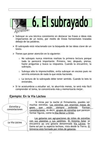  Subrayar es una técnica consistente en destacar las frases o ideas más
      importantes de un texto, por medio de líneas horizontales trazadas
      debajo de las palabras.

     El subrayado está relacionado con la búsqueda de las ideas clave de un
      texto.

     Tienes que poner atención en lo siguiente:

          o No subrayes nunca mientras realizas la primera lectura porque
            todo te parecerá importante. Primero, lee; después, piensa,
            hazte preguntas y busca su respuesta. Cuando la encuentre, la
            subrayas.

          o Subraya sólo lo imprescindible, evita subrayar en exceso pues no
            serviría entonces de nada lo que estás haciendo.

          o La lectura de lo subrayado debe tener sentido. Cuando lo lees lo
            entiendes.

     Si te acostumbras a estudiar así, te aburrirás menos, te será más fácil
      comprender el tema, te concentrarás más y memorizarás mejor.


  Ejemplo: En la Vía Láctea
                         Si miras por la noche el firmamento, puedes ver
                   muchas estrellas. Las estrellas son enormes masas de
  Estrellas y      gases    que     están    siempre    ardiendo.     Forman
constelaciones     constelaciones, es decir, grupos de estrellas que parecen
                   formar figuras, como la Osa Menor u Orión.

                       Las galaxias son agrupaciones de miles de estrellas
                   con sus planetas y sus satélites. El Sistema Solar se
La Vía Láctea
                   encuentra en una galaxia denominada Vía Láctea. Se
                   llama así por su aspecto lechoso, vista desde la Tierra. El
                   Universo está formado por miles de galaxias.
                                      13
 