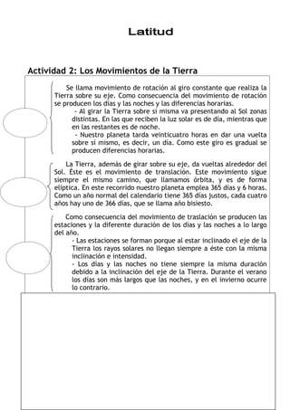 Actividad 2: Los Movimientos de la Tierra
          Se llama movimiento de rotación al giro constante que realiza la
      Tierra sobre su eje. Como consecuencia del movimiento de rotación
      se producen los días y las noches y las diferencias horarias.
             - Al girar la Tierra sobre sí misma va presentando al Sol zonas
            distintas. En las que reciben la luz solar es de día, mientras que
            en las restantes es de noche.
             - Nuestro planeta tarda veinticuatro horas en dar una vuelta
            sobre sí mismo, es decir, un día. Como este giro es gradual se
            producen diferencias horarias.

          La Tierra, además de girar sobre su eje, da vueltas alrededor del
      Sol. Éste es el movimiento de translación. Este movimiento sigue
      siempre el mismo camino, que llamamos órbita, y es de forma
      elíptica. En este recorrido nuestro planeta emplea 365 días y 6 horas.
      Como un año normal del calendario tiene 365 días justos, cada cuatro
      años hay uno de 366 días, que se llama año bisiesto.

          Como consecuencia del movimiento de traslación se producen las
      estaciones y la diferente duración de los días y las noches a lo largo
      del año.
            - Las estaciones se forman porque al estar inclinado el eje de la
            Tierra los rayos solares no llegan siempre a éste con la misma
            inclinación e intensidad.
            - Los días y las noches no tiene siempre la misma duración
            debido a la inclinación del eje de la Tierra. Durante el verano
            los días son más largos que las noches, y en el invierno ocurre
            lo contrario.




                                    17
 