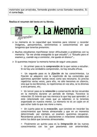 materiales que arrastraba, formando grandes curvas llamadas meandros. Es
el curso bajo.



Realiza el resumen del texto en tu libreta.




   La memoria es la capacidad que tenemos para retener y recordar
    imágenes, pensamientos, sentimientos o conocimientos sin que
    tengamos que tenerlos presentes.

   Muchos estudiantes manifiestan tener dificultades o problemas con su
    memoria: “Se me olvida enseguida lo que estudio”; o “Estudio para el
    examen y, cuando voy a contestar, me quedo en blanco”…

   Si queremos mejorar la memoria hemos de seguir unos pasos:

            Un primer paso es la comprensión de lo que vamos a estudiar.
           Si no hay una verdadera comprensión, no hay estudio eficaz.

            Un segundo paso es la fijación de los conocimientos. La
           fijación se adquiere con la repetición de los contenidos que
           queremos aprender tantas veces como sea necesario. Es preciso
           repetirlos varias veces, para ello, no sólo leeremos en silencio,
           sino que lo escribiremos, lo repetiremos en voz alta, se lo diremos
           a otra persona, etc.

            Un tercer paso es la retención o conservación de los recuerdos
           en la memoria durante un período de tiempo. Favorece la
           retención: El interés que nos merezca lo que hay que aprender; si
           está relacionado con cosas que ya sabemos; si lo tenemos
           organizado en nuestra mente. La memoria no es un cajón en el
           que echar todo lo que nos viene a mano.

            Un cuarto paso es la evocación, que consiste en recordar los
           conocimientos que hemos almacenado y que en un momento
           determinado –por ejemplo, un examen- queremos recuperar.
           Recordamos gracias a las asociaciones o relaciones establecidas
           entre los datos que tenemos almacenados.

            Finalmente un quinto paso es la integración de los nuevos
           conocimientos con los que poseíamos con anterioridad,
                                     20
 