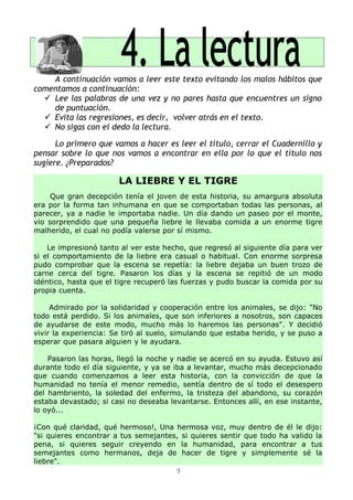 A continuación vamos a leer este texto evitando los malos hábitos que
comentamos a continuación:
   Lee las palabras de una vez y no pares hasta que encuentres un signo
    de puntuación.
   Evita las regresiones, es decir, volver atrás en el texto.
   No sigas con el dedo la lectura.

      Lo primero que vamos a hacer es leer el título, cerrar el Cuadernillo y
pensar sobre lo que nos vamos a encontrar en ella por lo que el título nos
sugiere. ¿Preparados?

                       LA LIEBRE Y EL TIGRE
     Que gran decepción tenía el joven de esta historia, su amargura absoluta
era por la forma tan inhumana en que se comportaban todas las personas, al
parecer, ya a nadie le importaba nadie. Un día dando un paseo por el monte,
vio sorprendido que una pequeña liebre le llevaba comida a un enorme tigre
malherido, el cual no podía valerse por sí mismo.

    Le impresionó tanto al ver este hecho, que regresó al siguiente día para ver
si el comportamiento de la liebre era casual o habitual. Con enorme sorpresa
pudo comprobar que la escena se repetía: la liebre dejaba un buen trozo de
carne cerca del tigre. Pasaron los días y la escena se repitió de un modo
idéntico, hasta que el tigre recuperó las fuerzas y pudo buscar la comida por su
propia cuenta.

     Admirado por la solidaridad y cooperación entre los animales, se dijo: "No
todo está perdido. Si los animales, que son inferiores a nosotros, son capaces
de ayudarse de este modo, mucho más lo haremos las personas". Y decidió
vivir la experiencia: Se tiró al suelo, simulando que estaba herido, y se puso a
esperar que pasara alguien y le ayudara.

    Pasaron las horas, llegó la noche y nadie se acercó en su ayuda. Estuvo así
durante todo el día siguiente, y ya se iba a levantar, mucho más decepcionado
que cuando comenzamos a leer esta historia, con la convicción de que la
humanidad no tenía el menor remedio, sentía dentro de sí todo el desespero
del hambriento, la soledad del enfermo, la tristeza del abandono, su corazón
estaba devastado; si casi no deseaba levantarse. Entonces allí, en ese instante,
lo oyó...

¡Con qué claridad, qué hermoso!, Una hermosa voz, muy dentro de él le dijo:
"si quieres encontrar a tus semejantes, si quieres sentir que todo ha valido la
pena, si quieres seguir creyendo en la humanidad, para encontrar a tus
semejantes como hermanos, deja de hacer de tigre y simplemente sé la
liebre".
                                      9
 