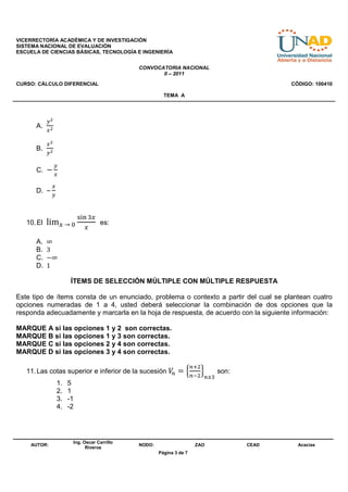VICERRECTORÍA ACADÉMICA Y DE INVESTIGACIÓN
SISTEMA NACIONAL DE EVALUACIÓN
ESCUELA DE CIENCIAS BÁSICAS, TECNOLOGÍA E INGENIERÍA


                                             CONVOCATORIA NACIONAL
                                                    II – 2011
CURSO: CÁLCULO DIFERENCIAL                                                                   CÓDIGO: 100410

                                                       TEMA A




            ௬మ
      A.
            ௫మ

            ௫మ
      B.
            ௬మ

                 ௬
      C. −
                 ௫

             ௫
      D. –
             ௬


                           ୱ୧୬ ଷ௫
   10. El   lim௫	→	଴                es:
                             ௫

      A.    ∞
      B.    3
      C.    −∞
      D.    1

                       ÍTEMS DE SELECCIÓN MÚLTIPLE CON MÚLTIPLE RESPUESTA

Este tipo de ítems consta de un enunciado, problema o contexto a partir del cual se plantean cuatro
opciones numeradas de 1 a 4, usted deberá seleccionar la combinación de dos opciones que la
responda adecuadamente y marcarla en la hoja de respuesta, de acuerdo con la siguiente información:

MARQUE A si las opciones 1 y 2 son correctas.
MARQUE B si las opciones 1 y 3 son correctas.
MARQUE C si las opciones 2 y 4 son correctas.
MARQUE D si las opciones 3 y 4 son correctas.

                                                                     ௡ାଶ
   11. Las cotas superior e inferior de la sucesión ܸ = ቄ
                                                     ௡                     ቅ   son:
                                                                     ௡ିଶ ௡ஹଷ
                 1.   5
                 2.   1
                 3.   -1
                 4.   -2




                       Ing. Oscar Carrillo
    AUTOR:                                   NODO:                    ZAO             CEAD     Acacias
                             Riveros
                                                     Página 3 de 7
 