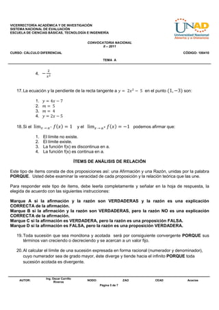 VICERRECTORÍA ACADÉMICA Y DE INVESTIGACIÓN
SISTEMA NACIONAL DE EVALUACIÓN
ESCUELA DE CIENCIAS BÁSICAS, TECNOLOGÍA E INGENIERÍA


                                               CONVOCATORIA NACIONAL
                                                      II – 2011
CURSO: CÁLCULO DIFERENCIAL                                                                   CÓDIGO: 100410

                                                         TEMA A


                     ଶ
             4. −
                    ௫మ



   17. La ecuación y la pendiente de la recta tangente a ‫ ݔ2 	 = ݕ‬ଶ − 	5 en el punto (1, −3) son:

             1.   ‫7 − ݔ4 = ݕ‬
             2.   ݉ = 	5
             3.   ݉ = 	4
             4.   ‫5 − ݔ2 = ݕ‬

   18. Si el lim௫	→	௔ష ݂(‫1 = ) ݔ‬           y el lim௫	→	௔శ ݂ (‫ 1− = ) ݔ‬podemos afirmar que:

             1.   El límite no existe.
             2.   El límite existe.
             3.   La función f(x) es discontinua en a.
             4.   La función f(x) es continua en a.

                                          ÍTEMS DE ANÁLISIS DE RELACIÓN

Este tipo de ítems consta de dos proposiciones así: una Afirmación y una Razón, unidas por la palabra
PORQUE. Usted debe examinar la veracidad de cada proposición y la relación teórica que las une.

Para responder este tipo de ítems, debe leerla completamente y señalar en la hoja de respuesta, la
elegida de acuerdo con las siguientes instrucciones:

Marque A si la afirmación y la razón son VERDADERAS y la razón es una explicación
CORRECTA de la afirmación.
Marque B si la afirmación y la razón son VERDADERAS, pero la razón NO es una explicación
CORRECTA de la afirmación.
Marque C si la afirmación es VERDADERA, pero la razón es una proposición FALSA.
Marque D si la afirmación es FALSA, pero la razón es una proposición VERDADERA.

   19. Toda sucesión que sea monótona y acotada será por consiguiente convergente PORQUE sus
       términos van creciendo o decreciendo y se acercan a un valor fijo.

   20. Al calcular el límite de una sucesión expresada en forma racional (numerador y denominador),
       cuyo numerador sea de grado mayor, éste diverge y tiende hacia el infinito PORQUE toda
       sucesión acotada es divergente.


                    Ing. Oscar Carrillo
    AUTOR:                                     NODO:                   ZAO      CEAD           Acacias
                          Riveros
                                                       Página 5 de 7
 