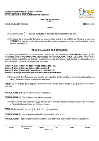 VICERRECTORÍA ACADÉMICA Y DE INVESTIGACIÓN
SISTEMA NACIONAL DE EVALUACIÓN
ESCUELA DE CIENCIAS BÁSICAS, TECNOLOGÍA E INGENIERÍA


                                            CONVOCATORIA NACIONAL
                                                   II – 2011
CURSO: CÁLCULO DIFERENCIAL                                                              CÓDIGO: 100410

                                                      TEMA A


                        ୪୬ ௫ మ
   21. La derivada de            es cero PORQUE la derivada de una constante es cero.
                        ୪୬ ௫ య

   22. El signo de la segunda derivada de una función indica si su gráfica es cóncava o convexa
      PORQUE si este es positivo la gráfica de la función es cóncava y si es negativo indica que la
      gráfica es convexa.


                                    ÍTEMS DE ANÁLISIS DE POSTULADOS

Los ítems que encontrará a continuación constan de una afirmación VERDADERA (tesis) y dos
postulados también VERDADEROS, identificados con POSTULADO I y POSTULADO II. Usted debe
analizar si los postulados se deducen lógicamente de la afirmación y seleccionar la respuesta en su
hoja de cotejo, conforme a la siguiente instrucción:

Marque A si de la tesis se deducen los postulados I y II.
Marque B si de la tesis se deduce el postulado I.
Marque C si de la tesis sólo se deduce el postulado II.
Marque D si ninguno de los postulados se deduce de la tesis.

   23. Los puntos de inflexión de una función son aquellos donde cambia la curvatura de la gráfica, es
       decir, pasa de cóncava a convexa o viceversa.

TESIS: De los signos de la segunda derivada de la función f(x) depende si su gráfica es cóncava o
convexa.


POSTULADO I: Si f’’(x) > 0 entonces f(x) es cóncava.

POSTULADO II: Si f’’(x) < 0 entonces f(x) es convexa.

   24. Una sucesión es una función cuyo dominio es el conjunto de los números naturales N. Y el rango
       o recorrido el conjunto de los números reales.

                                    ଵ
TESIS: De la sucesión ܷ௡ = ቄ− , 1, −2, 4, −8 … …	ቅ se deduce:
                                    ଶ


POSTULADO I: Es una progresión geométrica cuya razón es ‫2− 	 = ݎ‬

POSTULADO II: Toda progresión aritmética tiene una diferencia común entre términos sucesivos.


                  Ing. Oscar Carrillo
    AUTOR:                                  NODO:                   ZAO      CEAD         Acacias
                        Riveros
                                                    Página 6 de 7
 